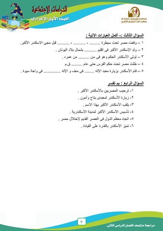 7
‫الدراسى‬ ‫الفصل‬ ‫منتصف‬ ‫مراجعة‬‫الثانى‬
‫السؤال‬‫الثالث‬:-‫اآل‬ ‫العبارات‬ ‫أكمل‬: ‫تية‬
1–, ......... ‫سٌطرة‬ ‫تحت‬ ‫مصر‬ ‫وقعت‬‫مج‬ ‫قبل‬ .......... , ..........‫ئ‬.‫األكبر‬ ‫االسكندر‬
2–‫ولد‬‫الٌونان‬ ‫بالد‬ ‫بشمال‬ .......... ‫إقلٌم‬ ‫فى‬ ‫األكبر‬ ‫اإلسكندر‬.
3–‫و‬ ‫الحكم‬ ‫األسكندر‬ ‫تولى‬‫عمره‬ ‫من‬ ......... ‫سن‬ ‫فى‬ ‫هو‬.
4–‫ق.م‬ ......... ‫عام‬ ‫حتى‬ ‫الفرس‬ ‫حكم‬ ‫تحت‬ ‫مصر‬ ‫ظلت‬
5–. ‫اإلله‬ ‫و‬ ‫منف‬ ‫فى‬ ........ ‫اإلله‬ ‫معبد‬ ‫بزٌارة‬ ‫األسكندر‬ ‫قام‬.........‫سٌوة‬ ‫واحة‬ ‫فى‬ .....
‫السؤال‬‫الرابع‬:‫تفسر‬ ‫بم‬
1-‫األكبر‬ ‫باألسكندر‬ ‫المصرٌٌن‬ ‫ترحٌب‬.
2-‫و‬ ‫بتاح‬ ‫لمعبدى‬ ‫األسكندر‬ ‫زٌارة‬‫أمون‬.
3-‫اال‬ ‫بهذا‬ ‫األكبر‬ ‫األسكندر‬ ‫ٌلقب‬‫سم‬.
4-‫األسكندرٌة‬ ‫لمدٌنة‬ ‫األكبر‬ ‫األسكندر‬ ‫تأسٌس‬.
5-‫مصر‬ ‫إلحتالل‬ ‫القدٌم‬ ‫العصر‬ ‫فى‬ ‫الدول‬ ‫معظم‬ ‫اتجاه‬.
6-‫القٌادة‬ ‫على‬ ‫بالقدرة‬ ‫األسكندر‬ ‫تمٌز‬.
 