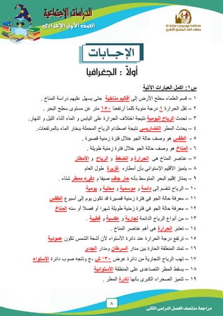 8
‫الدراسى‬ ‫الفصل‬ ‫منتصف‬ ‫مراجعة‬‫الثانى‬
‫اإلجــابات‬
‫س‬1‫اآلتية‬ ‫العبارات‬ ‫اكمل‬ :
1–‫إلى‬ ‫األرض‬ ‫سطح‬ ‫العلماء‬ ‫قسم‬‫مناخية‬ ‫أقاليم‬‫المناخ‬ ‫دراسة‬ ‫علٌهم‬ ‫ٌسهل‬ ‫حتى‬.
2–‫الحرارة‬ ‫تقل‬1‫أرتفعنا‬ ‫كلما‬ ‫مئوٌة‬ ‫درجة‬151‫البحر‬ ‫سطح‬ ‫مستوى‬ ‫عن‬ ‫متر‬.
3–‫تحدث‬‫الرياح‬‫اليومية‬.‫النهار‬ ‫و‬ ‫اللٌل‬ ‫أثناء‬ ‫الماء‬ ‫و‬ ‫الٌابس‬ ‫على‬ ‫الحرارة‬ ‫اختالف‬ ‫نتٌجة‬
4–‫المطر‬ ‫ٌحدث‬‫التضاريسى‬.‫بالمرتفعات‬ ‫الماء‬ ‫ببخار‬ ‫المحملة‬ ‫الرٌاح‬ ‫اصطدام‬ ‫نتٌجة‬
5-‫الطقس‬. ‫قصٌرة‬ ‫زمنٌة‬ ‫فترة‬ ‫خالل‬ ‫الجو‬ ‫حالة‬ ‫وصف‬ ‫هو‬
6-‫المناخ‬‫طوٌلة‬ ‫زمنٌة‬ ‫فترة‬ ‫خالل‬ ‫الجو‬ ‫حالة‬ ‫وصف‬ ‫هو‬.
7–‫هى‬ ‫المناخ‬ ‫عناصر‬‫الحرارة‬‫و‬‫الضغط‬‫و‬‫الرياح‬‫و‬‫األمطار‬
8–‫أمطاره‬ ‫بأن‬ ‫اإلستوائى‬ ‫األقلٌم‬ ‫ٌتمٌز‬‫غزيرة‬‫العام‬ ‫طول‬
9–‫بأنه‬ ‫المتوسط‬ ‫البحر‬ ‫إقلٌم‬ ‫ٌمتاز‬‫جاف‬ ‫حار‬‫و‬ ‫صٌفا‬‫ممطر‬ ‫دفىء‬‫شتاء‬.
11–‫إلى‬ ‫تنقسم‬ ‫الرٌاح‬‫دائمة‬‫و‬‫موسمية‬‫و‬‫محلية‬‫و‬‫يومية‬
11–‫أسبوع‬ ‫إلى‬ ‫ٌوم‬ ‫تكون‬ ‫قد‬ ‫قصٌرة‬ ‫زمنٌة‬ ‫فترة‬ ‫فى‬ ‫الجو‬ ‫حالة‬ ‫معرفة‬‫الطقس‬
12–‫سنه‬ ‫أو‬ ‫فصال‬ ‫أو‬ ‫شهرا‬ ‫طوٌلة‬ ‫زمنٌة‬ ‫فترة‬ ‫فى‬ ‫الجو‬ ‫حالة‬ ‫معرفة‬‫المناخ‬
13–‫الدائمة‬ ‫الرٌاح‬ ‫أنواع‬ ‫من‬‫تجارية‬‫و‬‫عكسية‬‫و‬‫قطبية‬.
14–‫تعتبر‬‫الحرارة‬‫المناخ‬ ‫عناصر‬ ‫أهم‬ ‫هى‬.
15–‫تكون‬ ‫الشمس‬ ‫أشعة‬ ‫ألن‬ ‫األستواء‬ ‫دائرة‬ ‫عند‬ ‫الحرارة‬ ‫درجة‬ ‫ترتفع‬‫عمودية‬
16–‫مدار‬ ‫بٌن‬ ‫الحارة‬ ‫المنطقة‬ ‫تمتد‬‫السرطان‬‫ومدار‬‫الجدى‬
17–‫عرض‬ ‫دائرة‬ ‫من‬ ‫التجارٌة‬ ‫الرٌاح‬ ‫تهب‬31‫ش‬‫دائرة‬ ‫صوب‬ ‫وتتجه‬ ‫,ج‬‫األستواء‬
18–‫المنطقة‬ ‫على‬ ‫التصاعدى‬ ‫المطر‬ ‫ٌسقط‬‫األستوائية‬
19–‫بأنها‬ ‫الكبرى‬ ‫الصحراء‬ ‫تتمٌز‬‫نادرة‬‫المطر‬.
 