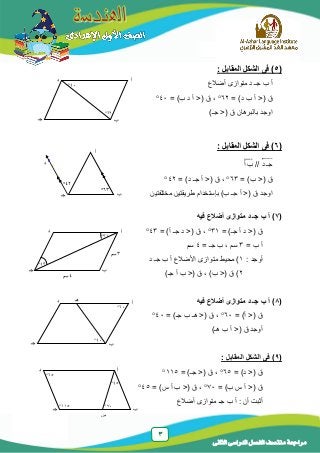 3
‫الدراسى‬ ‫الفصل‬ ‫منتصف‬ ‫مراجعة‬‫الثانى‬
(5: ‫المقابل‬ ‫الشكل‬ ‫فى‬ )
‫أضالع‬ ‫متوازى‬ ‫د‬ ‫جـ‬ ‫ب‬ ‫أ‬
= )‫د‬ ‫ب‬ ‫أ‬ <( ‫ق‬62= )‫ب‬ ‫د‬ ‫أ‬ <( ‫ق‬ ،41
)‫جـ‬ <( ‫ق‬ ‫بالبرهان‬ ‫اوجد‬
(6: ‫المقابل‬ ‫الشكل‬ ‫فى‬ )
‫د‬ ‫جـ‬⃡//‫أ‬ ‫ب‬̅̅̅̅
= )‫ب‬ <( ‫ق‬63= )‫د‬ ‫جـ‬ ‫أ‬ <( ‫ق‬ ،42
‫بإستخدام‬ )‫ب‬ ‫جـ‬ ‫أ‬ <( ‫ق‬ ‫اوجد‬‫مختلفتين‬ ‫طريقتين‬
(7‫فيه‬ ‫أضالع‬ ‫متوازى‬ ‫د‬ ‫جـ‬ ‫ب‬ ‫أ‬ )
= )‫جـ‬ ‫أ‬ ‫د‬ <( ‫ق‬31= )‫أ‬ ‫جـ‬ ‫د‬ <( ‫ق‬ ،43
= ‫ب‬ ‫أ‬3= ‫جـ‬ ‫ب‬ ، ‫سم‬4‫سم‬
: ‫أوجد‬1‫د‬ ‫جـ‬ ‫ب‬ ‫أ‬ ‫األضالع‬ ‫متوازى‬ ‫محيط‬ )
2)‫جـ‬ ‫أ‬ ‫ب‬ <( ‫ق‬ ، )‫ب‬ <( ‫ق‬ )
(8‫فيه‬ ‫أضالع‬ ‫متوازى‬ ‫د‬ ‫جـ‬ ‫ب‬ ‫أ‬ )
= )‫أ‬ <( ‫ق‬61= )‫جـ‬ ‫ب‬ ‫هـ‬ <( ‫ق‬ ،41
)‫هـ‬ ‫ب‬ ‫أ‬ <( ‫ق‬ ‫أوجد‬
(9: ‫المقابل‬ ‫الشكل‬ ‫فى‬ )
= )‫د‬ <( ‫ق‬65= )‫جـ‬ <( ‫ق‬ ،115
= )‫ب‬ ‫س‬ ‫أ‬ <( ‫ق‬71،( ‫ق‬<= )‫س‬ ‫أ‬ ‫ب‬45
‫متوازى‬ ‫جـ‬ ‫ب‬ ‫أ‬ : ‫أن‬ ‫أثبت‬‫أضالع‬
‫أ‬
‫د‬
‫ب‬‫جـ‬
63
42
‫د‬ ‫هـ‬ ‫أ‬
‫ب‬‫جـ‬
41
61
‫أ‬‫د‬
‫ب‬‫جـ‬
43
31
4‫سم‬
3‫سم‬
‫أ‬‫د‬
‫ب‬‫جـ‬
62
41
‫أ‬
‫ب‬‫جـ‬
‫د‬
65
115
45
71
‫س‬
 