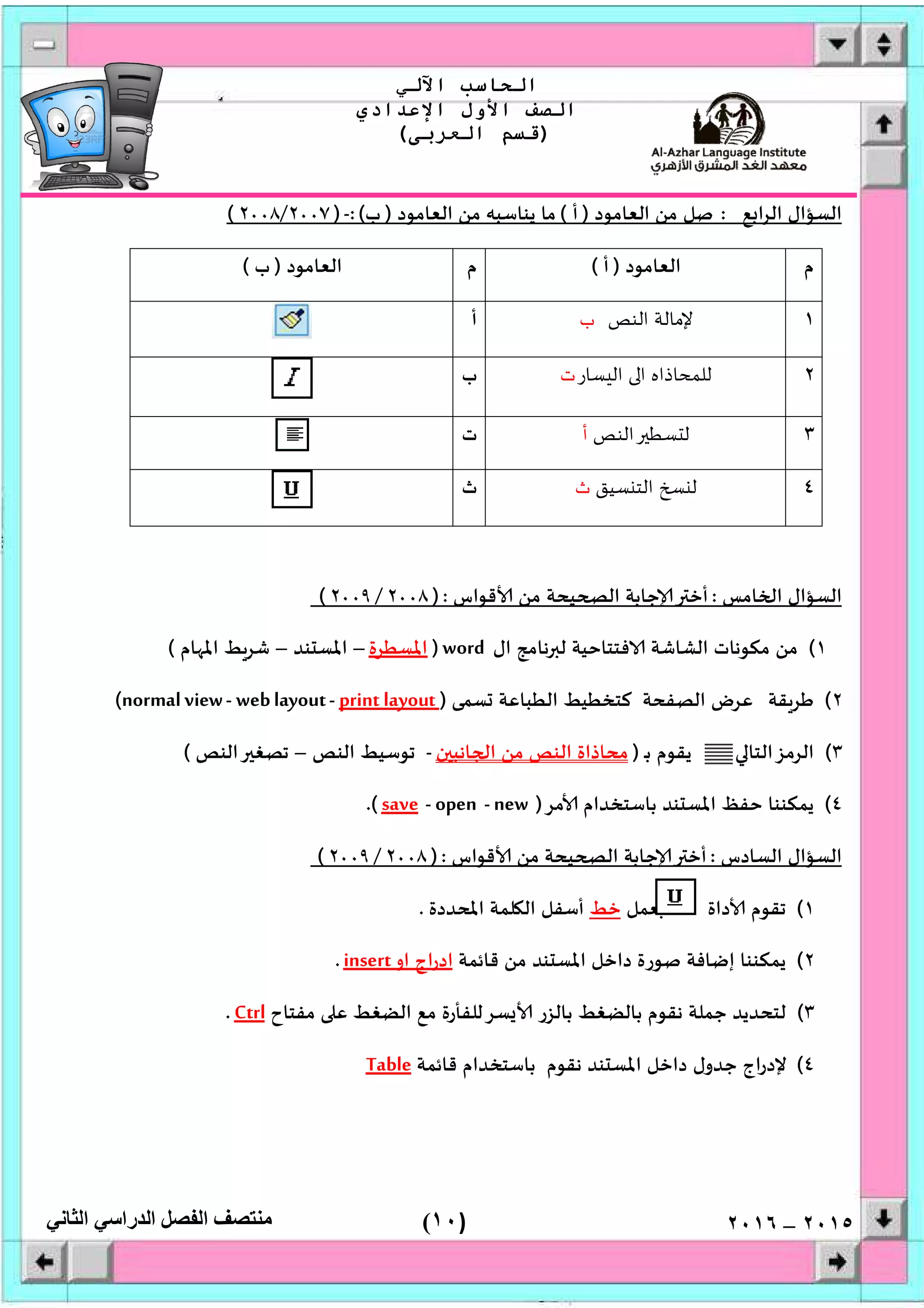 )١٠(
‫اﻟﺤﺎﺳﺐ‬‫اﻵﻟﻲ‬
‫اﻟﺼﻒ‬‫اﻷول‬‫اﻹﻋﺪادي‬
)‫اﻟﻌﺮﺑﻰ‬ ‫ﻗﺴﻢ‬(
‫ﻣﻨﺘﺼﻒ‬‫اﻟﻔﺼﻞ‬‫اﻟﺪراﺳﻲ‬‫اﻟﺜﺎﻧﻲ‬ ٢٠١٥–٢٠١٦
‫ﻊ‬ ‫ا‬‫ﺮ‬‫اﻟ‬ ‫اﻟﺴﺆال‬:‫اﻟﻌﺎﻣﻮد‬ ‫ﻣﻦ‬ ‫ﺻﻞ‬)‫أ‬(‫اﻟﻌﺎﻣﻮد‬ ‫ﻣﻦ‬ ‫ﻳﻨﺎﺳﺒﮫ‬ ‫ﻣﺎ‬)‫ب‬:(-)٢٠٠٧/٢٠٠٨(
‫م‬‫اﻟﻌﺎﻣﻮد‬)‫أ‬(‫م‬‫اﻟﻌﺎﻣﻮد‬)‫ب‬(
١‫اﻟﻨﺺ‬ ‫ﻹﻣﺎﻟﺔ‬‫ب‬‫أ‬
٢‫ﺴﺎر‬ ‫اﻟ‬ ‫ا‬ ‫ﻟﻠﻤﺤﺎذاﻩ‬‫ت‬‫ب‬
٣‫اﻟﻨﺺ‬ ‫ﺴﻄ‬ ‫ﻟ‬‫أ‬‫ت‬
٤‫ﻟ‬‫ﺴﻴﻖ‬ ‫اﻟﺘ‬‫ث‬‫ث‬
‫ﺎﻣﺲ‬ ‫ا‬ ‫اﻟﺴﺆال‬:‫ﻗﻮاس‬ ‫ﻣﻦ‬ ‫ﻴﺤﺔ‬ ‫اﻟ‬ ‫ﺟﺎﺑﺔ‬ ‫أﺧ‬):٢٠٠٨/٢٠٠٩(
١(‫ال‬ ‫ﻧﺎﻣﺞ‬ ‫ﻟ‬ ‫ﻓﺘﺘﺎﺣﻴﺔ‬ ‫اﻟﺸﺎﺷﺔ‬ ‫ﻣﻜﻮﻧﺎت‬ ‫ﻣﻦ‬word)‫اﳌﺴﻄﺮة‬–‫ﻨﺪ‬ ‫اﳌﺴ‬–‫ﺎم‬ ‫اﳌ‬ ‫ﺷﺮﻂ‬(
٢(‫ﻘﺔ‬‫ﻃﺮ‬‫ﺴﻤﻰ‬ ‫اﻟﻄﺒﺎﻋﺔ‬ ‫ﻛﺘﺨﻄﻴﻂ‬ ‫اﻟﺼﻔﺤﺔ‬ ‫ﻋﺮض‬)print layout-weblayout-normalview(
٣(‫اﻟﺮﻣ‬‫ـ‬‫ﺑ‬ ‫ﻳﻘﻮم‬ ‫ﺰاﻟﺘﺎ‬)‫ن‬ ‫ﺎﻧﺒ‬ ‫ا‬ ‫ﻣﻦ‬ ‫اﻟﻨﺺ‬ ‫ﻣﺤﺎذاة‬-‫اﻟﻨﺺ‬ ‫ﺗﻮﺳﻴﻂ‬–‫اﻟﻨﺺ‬ ‫ﺗﺼﻐ‬(
٤(‫ﻣﺮ‬ ‫ﺑﺎﺳﺘﺨﺪام‬ ‫ﻨﺪ‬ ‫اﳌﺴ‬ ‫ﺣﻔﻆ‬ ‫ﻳﻤﻜﻨﻨﺎ‬)new-open-save.(
‫اﻟﺴﺎدس‬ ‫اﻟﺴﺆال‬:‫ﻗﻮاس‬ ‫ﻣﻦ‬ ‫ﻴﺤﺔ‬ ‫اﻟ‬ ‫ﺟﺎﺑﺔ‬ ‫أﺧ‬):٢٠٠٨/٢٠٠٩(
١(‫داة‬ ‫ﺗﻘﻮم‬‫ﻌﻤﻞ‬‫ﺧﻂ‬‫اﳌﺤﺪدة‬ ‫ﻠﻤﺔ‬ ‫اﻟ‬ ‫أﺳﻔﻞ‬.
٢(‫ﻗﺎﺋﻤﺔ‬ ‫ﻣﻦ‬ ‫ﻨﺪ‬ ‫اﳌﺴ‬ ‫داﺧﻞ‬ ‫ﺻﻮرة‬ ‫إﺿﺎﻓﺔ‬ ‫ﻳﻤﻜﻨﻨﺎ‬‫او‬ ‫اج‬‫ر‬‫اد‬insert.
٣(‫ﻣﻔﺘﺎح‬ ‫ﻋ‬ ‫اﻟﻀﻐﻂ‬ ‫ﻣﻊ‬ ‫ﺴﺮﻟﻠﻔﺄرة‬ ‫ﺑﺎﻟﺰر‬ ‫ﺑﺎﻟﻀﻐﻂ‬ ‫ﻧﻘﻮم‬ ‫ﺟﻤﻠﺔ‬ ‫ﻟﺘﺤﺪﻳﺪ‬Ctrl.
٤(‫ﻗﺎﺋﻤﺔ‬ ‫ﺑﺎﺳﺘﺨﺪام‬ ‫ﻧﻘﻮم‬ ‫ﻨﺪ‬ ‫اﳌﺴ‬ ‫داﺧﻞ‬ ‫ﺟﺪول‬ ‫اج‬‫ر‬‫ﻹد‬Table
 
