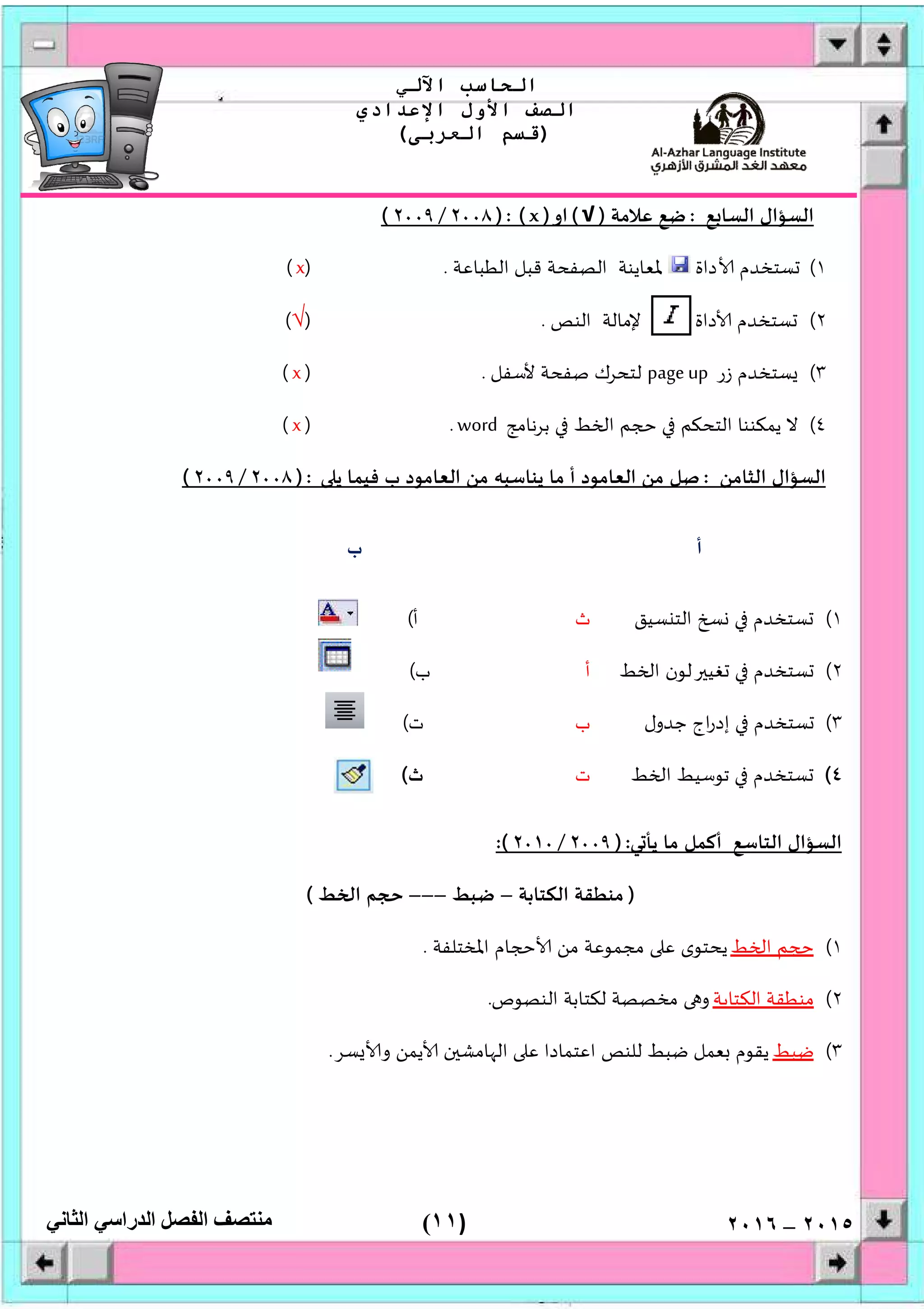 )١١(
‫اﻟﺤﺎﺳﺐ‬‫اﻵﻟﻲ‬
‫اﻟﺼﻒ‬‫اﻷول‬‫اﻹﻋﺪادي‬
)‫اﻟﻌﺮﺑﻰ‬ ‫ﻗﺴﻢ‬(
‫ﻣﻨﺘﺼﻒ‬‫اﻟﻔﺼﻞ‬‫اﻟﺪراﺳﻲ‬‫اﻟﺜﺎﻧﻲ‬ ٢٠١٥–٢٠١٦
‫ﻊ‬ ‫اﻟﺴﺎ‬ ‫اﻟﺴﺆال‬:‫ﻋﻼﻣﺔ‬ ‫ﺿﻊ‬)√(‫او‬)x): (٢٠٠٨/٢٠٠٩(
١(‫ﺴﺘﺨﺪم‬‫داة‬‫اﻟﻄﺒﺎﻋﺔ‬ ‫ﻗﺒﻞ‬ ‫اﻟﺼﻔﺤﺔ‬ ‫ﳌﻌﺎﻳﻨﺔ‬.)x(
٢(‫اﻟﻨﺺ‬ ‫ﻹﻣﺎﻟﺔ‬ ‫داة‬ ‫ﺴﺘﺨﺪم‬.)√(
٣(‫زر‬ ‫ﺴﺘﺨﺪم‬page up‫ﻷﺳﻔﻞ‬ ‫ﺻﻔﺤﺔ‬ ‫ﻟﺘﺤﺮك‬.)x(
٤(‫ﺑﺮﻧﺎﻣﺞ‬ ‫ﻂ‬ ‫ا‬ ‫ﻢ‬ ‫اﻟﺘﺤﻜﻢ‬ ‫ﻳﻤﻜﻨﻨﺎ‬ ‫ﻻ‬word.)x(
‫اﻟﺜﺎﻣﻦ‬ ‫اﻟﺴﺆال‬:‫ﻳ‬ ‫ﻓﻴﻤﺎ‬ ‫ب‬ ‫اﻟﻌﺎﻣﻮد‬ ‫ﻣﻦ‬ ‫ﻳﻨﺎﺳﺒﮫ‬ ‫ﻣﺎ‬ ‫أ‬ ‫اﻟﻌﺎﻣﻮد‬ ‫ﻣﻦ‬ ‫ﺻﻞ‬):٢٠٠٨/٢٠٠٩(
‫أ‬‫ب‬
١(‫ﺴﻴﻖ‬ ‫اﻟﺘ‬ ‫ﺴﺘﺨﺪم‬‫ث‬‫أ‬(
٢(‫ﻂ‬ ‫ا‬ ‫ﻟﻮن‬ ‫ﻐﻴ‬ ‫ﺴﺘﺨﺪم‬‫أ‬‫ب‬(
٣(‫ﺟﺪول‬ ‫اج‬‫ر‬‫إد‬ ‫ﺴﺘﺨﺪم‬‫ب‬‫ت‬(
٤(‫ﻂ‬ ‫ا‬ ‫ﺗﻮﺳﻴﻂ‬ ‫ﺴﺘﺨﺪم‬‫ت‬‫ث‬(
‫ﻲ‬ ‫ﻳﺄ‬ ‫ﻣﺎ‬ ‫أﻛﻤﻞ‬ ‫اﻟﺘﺎﺳﻊ‬ ‫اﻟﺴﺆال‬):٢٠٠٩/٠٢٠١:(
)‫اﻟﻜﺘﺎﺑﺔ‬ ‫ﻣﻨﻄﻘﺔ‬–‫ﺿﺒﻂ‬–––‫ﻂ‬ ‫ا‬ ‫ﻢ‬(
١(‫ﻂ‬ ‫ا‬ ‫ﻢ‬‫اﳌﺨﺘﻠﻔﺔ‬ ‫ﺎم‬ ‫ﻣﻦ‬ ‫ﻣﺠﻤﻮﻋﺔ‬ ‫ﻋ‬ ‫ﻳﺤﺘﻮى‬.
٢(‫اﻟﻜﺘﺎﺑﺔ‬ ‫ﻣﻨﻄﻘﺔ‬‫اﻟﻨﺼﻮص‬ ‫ﻟﻜﺘﺎﺑﺔ‬ ‫ﻣﺨﺼﺼﺔ‬ ‫و‬.
٣(‫ﺿﺒﻂ‬‫ﺴﺮ‬ ‫و‬ ‫ﻳﻤﻦ‬ ‫ن‬ ‫ﺎﻣﺸ‬ ‫اﻟ‬ ‫ﻋ‬ ‫اﻋﺘﻤﺎدا‬ ‫ﻟﻠﻨﺺ‬ ‫ﺿﺒﻂ‬ ‫ﻌﻤﻞ‬ ‫ﻳﻘﻮم‬.
 