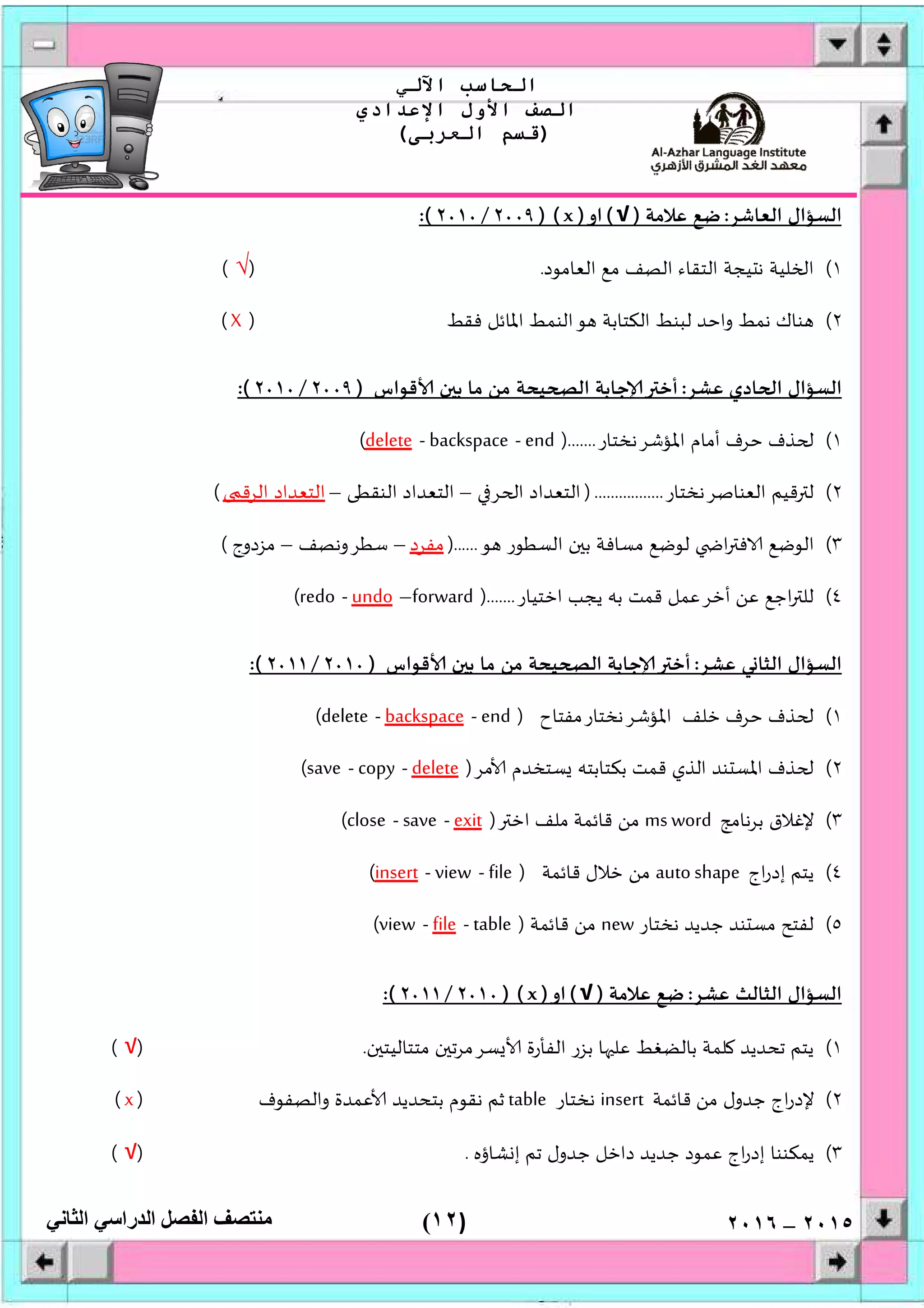 )١٢(
‫اﻟﺤﺎﺳﺐ‬‫اﻵﻟﻲ‬
‫اﻟﺼﻒ‬‫اﻷول‬‫اﻹﻋﺪادي‬
)‫اﻟﻌﺮﺑﻰ‬ ‫ﻗﺴﻢ‬(
‫ﻣﻨﺘﺼﻒ‬‫اﻟﻔﺼﻞ‬‫اﻟﺪراﺳﻲ‬‫اﻟﺜﺎﻧﻲ‬ ٢٠١٥–٢٠١٦
‫اﻟﻌﺎﺷﺮ‬ ‫اﻟﺴﺆال‬:‫ﻋﻼﻣﺔ‬ ‫ﺿﻊ‬)√(‫او‬)x) (٢٠٠٩/٢٠١٠:(
١(‫ﻠﻴﺔ‬ ‫ا‬‫اﻟﻌﺎﻣﻮد‬ ‫ﻣﻊ‬ ‫اﻟﺼﻒ‬ ‫اﻟﺘﻘﺎء‬ ‫ﻴﺠﺔ‬ ‫ﻧ‬.)√(
٢(‫ﻓﻘﻂ‬ ‫اﳌﺎﺋﻞ‬ ‫اﻟﻨﻤﻂ‬‫ﻮ‬ ‫اﻟﻜﺘﺎﺑﺔ‬ ‫ﻟﺒﻨﻂ‬ ‫واﺣﺪ‬ ‫ﻧﻤﻂ‬ ‫ﻨﺎك‬)X(
‫ﻋﺸﺮ‬ ‫ﺎدي‬ ‫ا‬ ‫اﻟﺴﺆال‬:‫ﻗﻮاس‬ ‫ن‬ ‫ﺑ‬ ‫ﻣﺎ‬ ‫ﻣﻦ‬ ‫ﻴﺤﺔ‬ ‫اﻟ‬ ‫ﺟﺎﺑﺔ‬ ‫أﺧ‬)٢٠٠٩/٢٠١٠:(
١(‫اﳌﺆﺷﺮﻧﺨﺘﺎر‬ ‫أﻣﺎم‬ ‫ﺣﺮف‬ ‫ﺬف‬).......end-backspace-delete(
٢(‫اﻟﻌﻨﺎﺻﺮﻧﺨ‬ ‫ﻗﻴﻢ‬ ‫ﻟ‬‫ﺘﺎر‬).................‫ﺮ‬ ‫ا‬ ‫اﻟﺘﻌﺪاد‬–‫اﻟﻨﻘﻄﻰ‬ ‫اﻟﺘﻌﺪاد‬–‫اﻟﺮﻗ‬ ‫اﻟﺘﻌﺪاد‬(
٣(‫ﻮ‬ ‫اﻟﺴﻄﻮر‬ ‫ن‬ ‫ﺑ‬ ‫ﻣﺴﺎﻓﺔ‬ ‫ﻟﻮﺿﻊ‬ ‫ا‬ ‫ﻓ‬ ‫اﻟﻮﺿﻊ‬)......‫ﻣﻔﺮد‬–‫ﺳﻄﺮوﻧﺼﻒ‬–‫ﻣﺰدوج‬(
٤(‫اﺧﺘﻴﺎر‬ ‫ﻳﺠﺐ‬ ‫ﺑﮫ‬ ‫ﻗﻤﺖ‬ ‫أﺧﺮﻋﻤﻞ‬ ‫ﻋﻦ‬ ‫اﺟﻊ‬ ‫ﻟﻠ‬).......forward–undo-redo(
‫ﻋﺸﺮ‬ ‫ﻲ‬ ‫اﻟﺜﺎ‬ ‫اﻟﺴﺆال‬:‫اﻟ‬ ‫ﺟﺎﺑﺔ‬ ‫أﺧ‬‫ﻗﻮاس‬ ‫ن‬ ‫ﺑ‬ ‫ﻣﺎ‬ ‫ﻣﻦ‬ ‫ﻴﺤﺔ‬)٢٠١٠/٢٠١١:(
١(‫اﳌﺆﺷﺮﻧﺨﺘﺎرﻣﻔﺘﺎح‬ ‫ﺧﻠﻒ‬ ‫ﺣﺮف‬ ‫ﺬف‬)end-backspace-delete(
٢(‫ﻣﺮ‬ ‫ﺴﺘﺨﺪم‬ ‫ﺑﻜﺘﺎﺑﺘﮫ‬ ‫ﻗﻤﺖ‬ ‫اﻟﺬي‬ ‫ﻨﺪ‬ ‫اﳌﺴ‬ ‫ﺬف‬)delete-copy-save(
٣(‫ﺑﺮﻧﺎﻣﺞ‬ ‫ﻹﻏﻼق‬ms word‫اﺧ‬ ‫ﻣﻠﻒ‬ ‫ﻗﺎﺋﻤﺔ‬ ‫ﻣﻦ‬)exit-save-close(
٤(‫اج‬‫ر‬‫إد‬ ‫ﻳﺘﻢ‬to shapeau‫ﻗﺎﺋﻤﺔ‬ ‫ﺧﻼل‬ ‫ﻣﻦ‬)file-view-insert(
٥(‫ﻧﺨﺘﺎر‬ ‫ﺟﺪﻳﺪ‬ ‫ﻨﺪ‬ ‫ﻣﺴ‬ ‫ﻟﻔﺘﺢ‬new‫ﻗﺎﺋﻤﺔ‬ ‫ﻣﻦ‬)table-file-view(
‫ﻋﺸﺮ‬ ‫اﻟﺜﺎﻟﺚ‬ ‫اﻟﺴﺆال‬:‫ﻋﻼﻣﺔ‬ ‫ﺿﻊ‬)√(‫او‬)x) (٢٠١٠/٢٠١١:(
١(‫ن‬ ‫ﻣﺘﺘﺎﻟﻴﺘ‬ ‫ن‬ ‫ﺴﺮﻣﺮﺗ‬ ‫اﻟﻔﺄرة‬ ‫ﺑﺰر‬ ‫ﺎ‬ ‫ﻋﻠ‬ ‫ﺑﺎﻟﻀﻐﻂ‬ ‫ﻠﻤﺔ‬ ‫ﺗﺤﺪﻳﺪ‬ ‫ﻳﺘﻢ‬.)√(
٢(‫ﺟ‬ ‫اج‬‫ر‬‫ﻹد‬‫ﻗﺎﺋﻤﺔ‬ ‫ﻣﻦ‬ ‫ﺪول‬insert‫ﻧﺨﺘﺎر‬table‫واﻟﺼﻔﻮف‬ ‫ﻋﻤﺪة‬ ‫ﺑﺘﺤﺪﻳﺪ‬ ‫ﻧﻘﻮم‬ ‫ﺛﻢ‬)x(
٣(‫ﺸﺎؤﻩ‬ ‫إ‬ ‫ﺗﻢ‬ ‫ﺟﺪول‬ ‫داﺧﻞ‬ ‫ﺟﺪﻳﺪ‬ ‫ﻋﻤﻮد‬ ‫اج‬‫ر‬‫إد‬ ‫ﻳﻤﻜﻨﻨﺎ‬.)√(
 
