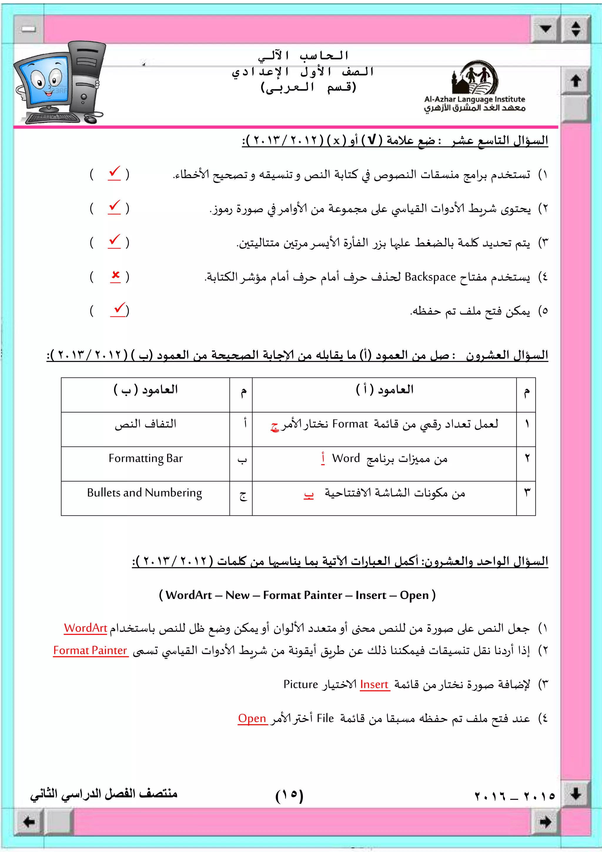 )١٥(
‫اﻟﺤﺎﺳﺐ‬‫اﻵﻟﻲ‬
‫اﻟﺼﻒ‬‫اﻷول‬‫اﻹﻋﺪادي‬
)‫اﻟﻌﺮﺑﻰ‬ ‫ﻗﺴﻢ‬(
‫ﻣﻨﺘﺼﻒ‬‫اﻟﻔﺼﻞ‬‫اﻟﺪراﺳﻲ‬‫اﻟﺜﺎﻧﻲ‬ ٢٠١٥–٢٠١٦
‫ﻋﺸﺮ‬ ‫اﻟﺘﺎﺳﻊ‬ ‫اﻟﺴﺆال‬:‫ﻋﻼﻣﺔ‬ ‫ﺿﻊ‬)√(‫أو‬)x)(٢٠١٢/٣٢٠١:(
١(‫ﺧﻄﺎء‬ ‫ﻴﺢ‬ ‫ﺗ‬‫و‬ ‫ﺴﻴﻘﮫ‬ ‫ﺗ‬‫و‬ ‫اﻟﻨﺺ‬ ‫ﻛﺘﺎﺑﺔ‬ ‫اﻟﻨﺼﻮص‬ ‫ﺴﻘﺎت‬ ‫ﻣ‬ ‫اﻣﺞ‬‫ﺮ‬‫ﺑ‬ ‫ﺴﺘﺨﺪم‬.)(
٢(‫رﻣﻮز‬ ‫ﺻﻮرة‬ ‫واﻣﺮ‬ ‫ﻣﻦ‬ ‫ﻣﺠﻤﻮﻋﺔ‬ ‫ﻋ‬ ‫اﻟﻘﻴﺎ‬ ‫دوات‬ ‫ﺷﺮﻂ‬ ‫ﻳﺤﺘﻮى‬.)(
٣(‫ن‬ ‫ﻣﺘﺘﺎﻟﻴﺘ‬ ‫ن‬ ‫ﺴﺮﻣﺮﺗ‬ ‫اﻟﻔﺄرة‬ ‫ﺑﺰر‬ ‫ﺎ‬ ‫ﻋﻠ‬ ‫ﺑﺎﻟﻀﻐﻂ‬ ‫ﻠﻤﺔ‬ ‫ﺗﺤﺪﻳﺪ‬ ‫ﻳﺘﻢ‬.)(
٤(‫ﻣﻔﺘﺎح‬ ‫ﺴﺘﺨﺪم‬Backspace‫ﺣﺮف‬ ‫ﺬف‬‫ﻣﺆﺷﺮاﻟﻜﺘﺎﺑﺔ‬ ‫أﻣﺎم‬ ‫ﺣﺮف‬ ‫أﻣﺎم‬.)(
٥(‫ﺣﻔﻈﮫ‬ ‫ﺗﻢ‬ ‫ﻣﻠﻒ‬ ‫ﻓﺘﺢ‬ ‫ﻳﻤﻜﻦ‬.)(
‫اﻟﻌﺸﺮون‬ ‫اﻟﺴﺆال‬:‫اﻟﻌﻤﻮد‬ ‫ﻣﻦ‬ ‫ﺻﻞ‬)‫أ‬(‫اﻟﻌﻤﻮد‬ ‫ﻣﻦ‬ ‫ﻴﺤﺔ‬ ‫اﻟ‬ ‫ﺟﺎﺑﺔ‬ ‫ﻣﻦ‬ ‫ﻳﻘﺎﺑﻠﮫ‬ ‫ﻣﺎ‬)‫ب‬)(٢٠١٢/٢٠١٣:(
‫م‬‫اﻟﻌﺎﻣﻮد‬)‫أ‬(‫م‬‫اﻟﻌﺎﻣﻮد‬)‫ب‬(
١‫ﻗﺎﺋﻤﺔ‬ ‫ﻣﻦ‬ ‫رﻗ‬ ‫ﻌﺪاد‬ ‫ﻟﻌﻤﻞ‬Format‫ﻣﺮ‬ ‫ﻧﺨﺘﺎر‬‫ج‬‫أ‬‫اﻟ‬‫اﻟﻨﺺ‬ ‫ﺘﻔﺎف‬
٢‫ﺑﺮﻧﺎﻣﺞ‬ ‫ات‬ ‫ﻣﻤ‬ ‫ﻣﻦ‬Word‫أ‬‫ب‬FormattingBar
٣‫ﻓﺘﺘﺎﺣﻴﺔ‬ ‫اﻟﺸﺎﺷﺔ‬ ‫ﻮﻧﺎت‬ ‫ﻣ‬ ‫ﻣﻦ‬‫ب‬‫ج‬Bullets and Numbering
‫واﻟﻌﺸﺮون‬ ‫اﻟﻮاﺣﺪ‬ ‫اﻟﺴﺆال‬:‫ﻠﻤﺎت‬ ‫ﻣﻦ‬ ‫ﺎ‬ ‫ﻳﻨﺎﺳ‬ ‫ﺑﻤﺎ‬ ‫ﺗﻴﺔ‬ ‫ات‬‫ر‬‫اﻟﻌﺒﺎ‬ ‫أﻛﻤﻞ‬)٢٠١٢/٢٠١٣:(
)WordArt –New –Format Painter –Insert –Open(
١(‫ﺟﻌﻞ‬‫ﺑﺎﺳﺘﺨﺪام‬ ‫ﻟﻠﻨﺺ‬ ‫ﻇﻞ‬ ‫وﺿﻊ‬ ‫ﻳﻤﻜﻦ‬‫أو‬ ‫ﻟﻮان‬ ‫ﻣﺘﻌﺪد‬‫أو‬ ‫ﻣﺤ‬ ‫ﻟﻠﻨﺺ‬ ‫ﻣﻦ‬ ‫ﺻﻮرة‬ ‫ﻋ‬ ‫اﻟﻨﺺ‬WordArt
٢(‫ﺴ‬ ‫اﻟﻘﻴﺎ‬ ‫دوات‬ ‫ﻂ‬‫ﺷﺮ‬ ‫ﻣﻦ‬ ‫أﻳﻘﻮﻧﺔ‬ ‫ﻃﺮﻖ‬ ‫ﻋﻦ‬ ‫ذﻟﻚ‬ ‫ﻓﻴﻤﻜﻨﻨﺎ‬ ‫ﺴﻴﻘﺎت‬ ‫ﺗ‬ ‫ﻧﻘﻞ‬ ‫أردﻧﺎ‬ ‫إذا‬FormatPainter
٣(‫ﻗﺎﺋﻤﺔ‬ ‫ﻧﺨﺘﺎرﻣﻦ‬ ‫ﺻﻮرة‬ ‫ﻹﺿﺎﻓﺔ‬Insert‫ﺧﺘﻴﺎر‬Picture
٤(‫ﻣﺴﺒﻘﺎ‬ ‫ﺣﻔﻈﮫ‬ ‫ﺗﻢ‬ ‫ﻣﻠﻒ‬ ‫ﻓﺘﺢ‬ ‫ﻋﻨﺪ‬‫ﻗﺎﺋﻤﺔ‬ ‫ﻣﻦ‬File‫ﻣﺮ‬ ‫أﺧ‬Open
 