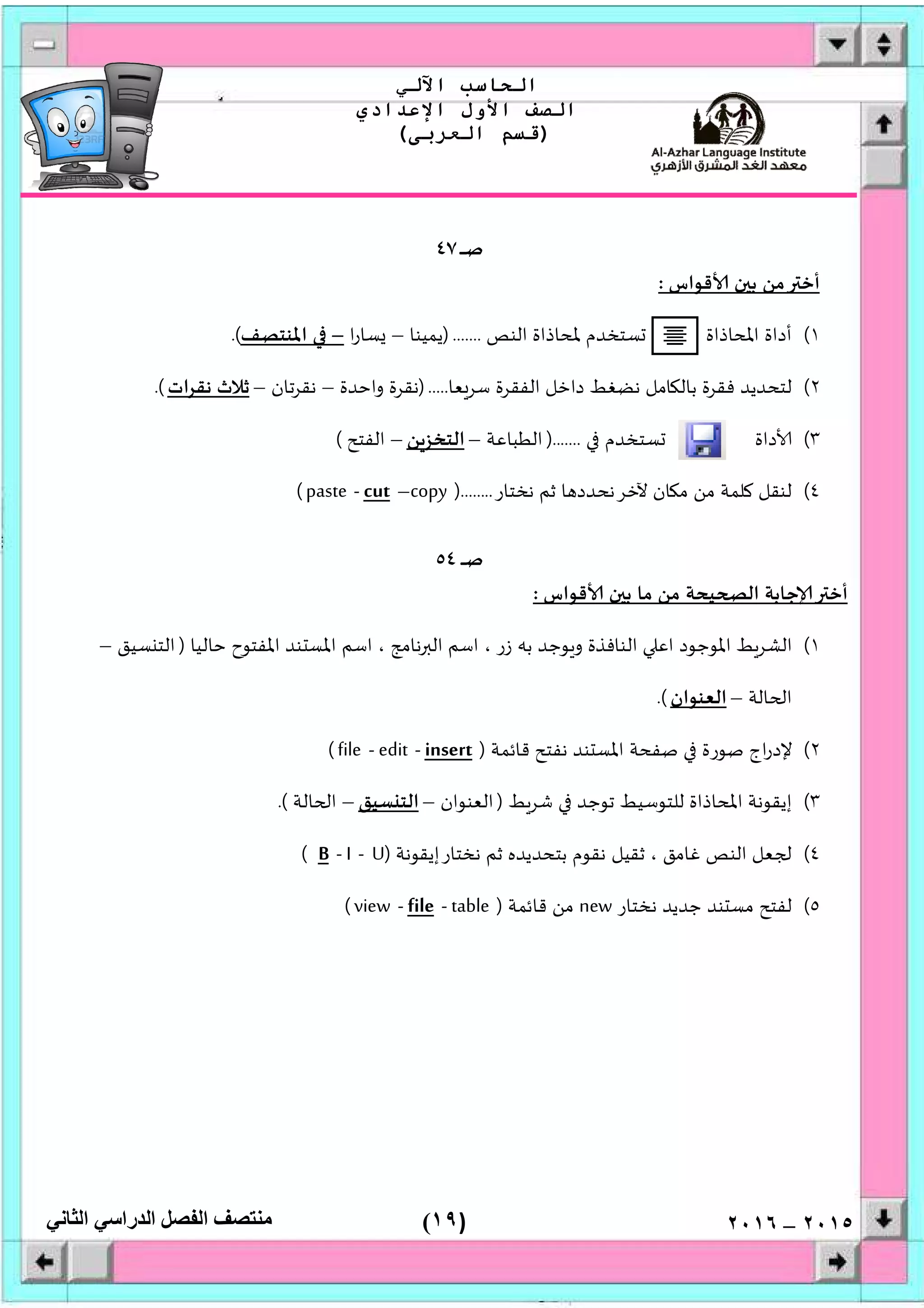 )١٩(
‫اﻟﺤﺎﺳﺐ‬‫اﻵﻟﻲ‬
‫اﻟﺼﻒ‬‫اﻷول‬‫اﻹﻋﺪادي‬
)‫اﻟﻌﺮﺑﻰ‬ ‫ﻗﺴﻢ‬(
‫ﻣﻨﺘﺼﻒ‬‫اﻟﻔﺼﻞ‬‫اﻟﺪراﺳﻲ‬‫اﻟﺜﺎﻧﻲ‬ ٢٠١٥–٢٠١٦
‫ـ‬‫ﺻ‬‫ـ‬‫ـ‬‫ـ‬‫ـ‬٤٧
‫ﻗﻮاس‬ ‫ن‬ ‫ﺑ‬ ‫ﻣﻦ‬ ‫أﺧ‬:
١(‫اﻟﻨﺺ‬ ‫ﳌﺤﺎذاة‬ ‫ﺴﺘﺨﺪم‬ ‫اﳌﺤﺎذاة‬ ‫أداة‬).......‫ﻳﻤﻴﻨﺎ‬–‫ا‬‫ر‬‫ﺴﺎ‬–‫اﳌﻨﺘﺼﻒ‬.(
٢(‫ﻌﺎ‬‫ﺳﺮ‬ ‫اﻟﻔﻘﺮة‬ ‫داﺧﻞ‬ ‫ﻧﻀﻐﻂ‬ ‫ﺎﻣﻞ‬ ‫ﺑﺎﻟ‬ ‫ﻓﻘﺮة‬ ‫ﻟﺘﺤﺪﻳﺪ‬).....‫واﺣﺪة‬ ‫ﻧﻘﺮة‬–‫ﺗﺎن‬‫ﺮ‬‫ﻧﻘ‬–‫ات‬‫ﺮ‬‫ﻧﻘ‬ ‫ﺛﻼث‬.(
٣(‫داة‬‫ﺴﺘﺨﺪم‬).......‫اﻟﻄﺒﺎﻋﺔ‬–‫اﻟﺘﺨ‬‫ﻦ‬‫ﺰ‬–‫اﻟﻔﺘﺢ‬(
٤(‫ﻧﺨﺘﺎر‬ ‫ﺛﻢ‬ ‫ﺎ‬ ‫ﻵﺧﺮﻧﺤﺪد‬ ‫ﺎن‬ ‫ﻣ‬ ‫ﻣﻦ‬ ‫ﻠﻤﺔ‬ ‫ﻟﻨﻘﻞ‬)........copy–cut-paste(
‫ـ‬‫ﺻ‬‫ـ‬‫ـ‬‫ـ‬٥٤
‫ﻗﻮاس‬ ‫ن‬ ‫ﺑ‬ ‫ﻣﺎ‬ ‫ﻣﻦ‬ ‫ﻴﺤﺔ‬ ‫اﻟ‬ ‫ﺟﺎﺑﺔ‬ ‫أﺧ‬:
١(‫ﺣﺎ‬ ‫اﳌﻔﺘﻮح‬ ‫ﻨﺪ‬ ‫اﳌﺴ‬ ‫اﺳﻢ‬ ، ‫ﻧﺎﻣﺞ‬ ‫اﻟ‬ ‫اﺳﻢ‬ ، ‫زر‬ ‫ﺑﮫ‬ ‫ﻮﺟﺪ‬‫و‬ ‫اﻟﻨﺎﻓﺬة‬ ‫اﻋ‬ ‫اﳌﻮﺟﻮد‬ ‫ﻂ‬‫اﻟﺸﺮ‬‫ﻟﻴﺎ‬)‫ﺴﻴﻖ‬ ‫اﻟﺘ‬–
‫ﺎﻟﺔ‬ ‫ا‬–‫اﻟﻌﻨﻮان‬.(
٢(‫ﻗﺎﺋﻤﺔ‬ ‫ﻧﻔﺘﺢ‬ ‫ﻨﺪ‬ ‫اﳌﺴ‬ ‫ﺻﻔﺤﺔ‬ ‫ﺻﻮرة‬ ‫اج‬‫ر‬‫ﻹد‬)insert-edit-file(
٣(‫ﻂ‬‫ﺷﺮ‬ ‫ﺗﻮﺟﺪ‬ ‫ﻟﻠﺘﻮﺳﻴﻂ‬ ‫اﳌﺤﺎذاة‬ ‫إﻳﻘﻮﻧﺔ‬)‫اﻟﻌﻨﻮان‬–‫ﺴﻴﻖ‬ ‫اﻟﺘ‬–‫ﺎﻟﺔ‬ ‫ا‬.(
٤(‫ﻧﺨﺘﺎرإﻳﻘﻮﻧﺔ‬ ‫ﺛﻢ‬ ‫ﺑﺘﺤﺪﻳﺪﻩ‬ ‫ﻧﻘﻮم‬ ‫ﺛﻘﻴﻞ‬ ، ‫ﻏﺎﻣﻖ‬ ‫اﻟﻨﺺ‬ ‫ﻌﻞ‬)U-I-B(
٥(‫ﺟﺪﻳﺪ‬ ‫ﻨﺪ‬ ‫ﻣﺴ‬ ‫ﻟﻔﺘﺢ‬‫ﻧﺨﺘﺎر‬new‫ﻗﺎﺋﻤﺔ‬ ‫ﻣﻦ‬)table-file-view(
 