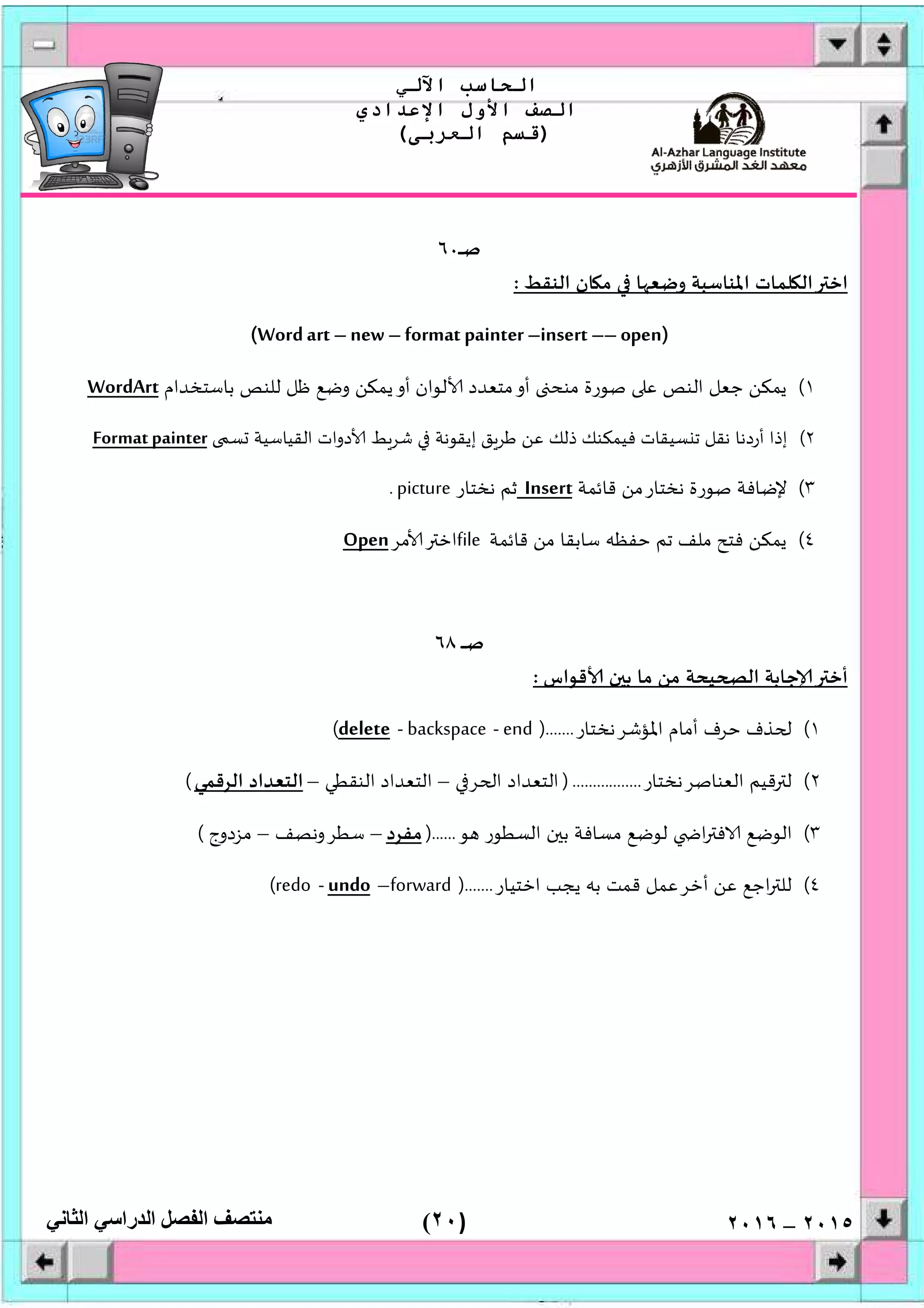 )٢٠(
‫اﻟﺤﺎﺳﺐ‬‫اﻵﻟﻲ‬
‫اﻟﺼﻒ‬‫اﻷول‬‫اﻹﻋﺪادي‬
)‫اﻟﻌﺮﺑﻰ‬ ‫ﻗﺴﻢ‬(
‫ﻣﻨﺘﺼﻒ‬‫اﻟﻔﺼﻞ‬‫اﻟﺪراﺳﻲ‬‫اﻟﺜﺎﻧﻲ‬ ٢٠١٥–٢٠١٦
‫ـ‬‫ﺻ‬‫ـ‬‫ـ‬‫ـ‬٦٠
‫ﺎ‬ ‫وﺿﻌ‬ ‫اﳌﻨﺎﺳﺒﺔ‬ ‫ﻠﻤﺎت‬ ‫اﻟ‬ ‫اﺧ‬‫اﻟﻨﻘﻂ‬ ‫ﺎن‬ ‫ﻣ‬:
(Wordart –new –format painter –insert –– open)
١(‫ﺑﺎﺳﺘﺨﺪام‬ ‫ﻟﻠﻨﺺ‬ ‫ﻇﻞ‬ ‫وﺿﻊ‬ ‫ﻳﻤﻜﻦ‬‫أو‬ ‫ﻟﻮان‬ ‫ﻣﺘﻌﺪد‬‫أو‬ ‫ﻣﻨﺤ‬ ‫ﺻﻮرة‬ ‫ﻋ‬ ‫اﻟﻨﺺ‬ ‫ﺟﻌﻞ‬ ‫ﻳﻤﻜﻦ‬WordArt
٢(‫ﺴ‬ ‫اﻟﻘﻴﺎﺳﻴﺔ‬ ‫دوات‬ ‫ﻂ‬‫ﺷﺮ‬ ‫إﻳﻘﻮﻧﺔ‬ ‫ﻖ‬‫ﻃﺮ‬ ‫ﻋﻦ‬ ‫ذﻟﻚ‬ ‫ﻓﻴﻤﻜﻨﻚ‬ ‫ﺴﻴﻘﺎت‬ ‫ﺗ‬ ‫ﻧﻘﻞ‬ ‫أردﻧﺎ‬ ‫إذا‬Formatpainter
٣(‫ﻗﺎﺋﻤﺔ‬ ‫ﻧﺨﺘﺎرﻣﻦ‬ ‫ﺻﻮرة‬ ‫ﻹﺿﺎﻓﺔ‬Insert‫ﻧﺨﺘﺎر‬ ‫ﺛﻢ‬picture.
٤(‫ﻗﺎﺋﻤﺔ‬ ‫ﻣﻦ‬ ‫ﺳﺎﺑﻘﺎ‬ ‫ﺣﻔﻈﮫ‬ ‫ﺗﻢ‬ ‫ﻣﻠﻒ‬ ‫ﻓﺘﺢ‬ ‫ﻳﻤﻜﻦ‬file‫ﻣﺮ‬ ‫اﺧ‬Open
‫ـ‬‫ﺻ‬‫ـ‬‫ـ‬‫ـ‬‫ـ‬٦٨
‫ﻗﻮاس‬ ‫ن‬ ‫ﺑ‬ ‫ﻣﺎ‬ ‫ﻣﻦ‬ ‫ﻴﺤﺔ‬ ‫اﻟ‬ ‫ﺟﺎﺑﺔ‬ ‫أﺧ‬:
١(‫اﳌﺆﺷﺮﻧﺨﺘﺎر‬ ‫أﻣﺎم‬ ‫ﺣﺮف‬ ‫ﺬف‬).......end-backspace-delete(
٢(‫اﻟﻌﻨﺎﺻﺮﻧﺨﺘﺎر‬ ‫ﻗﻴﻢ‬ ‫ﻟ‬).................‫ﺮ‬ ‫ا‬ ‫اﻟﺘﻌﺪاد‬–‫اﻟﻨﻘﻄﻲ‬ ‫اﻟﺘﻌﺪاد‬–‫اﻟﺮﻗﻤﻲ‬ ‫اﻟﺘﻌﺪاد‬(
٣(‫ﻮ‬ ‫اﻟﺴﻄﻮر‬ ‫ن‬ ‫ﺑ‬ ‫ﻣﺴﺎﻓﺔ‬ ‫ﻟﻮﺿﻊ‬ ‫ا‬ ‫ﻓ‬ ‫اﻟﻮﺿﻊ‬)......‫ﻣﻔﺮد‬–‫ﺳﻄﺮوﻧﺼﻒ‬–‫ﻣﺰدوج‬(
٤(‫اﺧﺘﻴﺎر‬ ‫ﻳﺠﺐ‬ ‫ﺑﮫ‬ ‫ﻗﻤﺖ‬ ‫أﺧﺮﻋﻤﻞ‬ ‫ﻋﻦ‬ ‫اﺟﻊ‬ ‫ﻟﻠ‬).......forward–undo-redo(
 