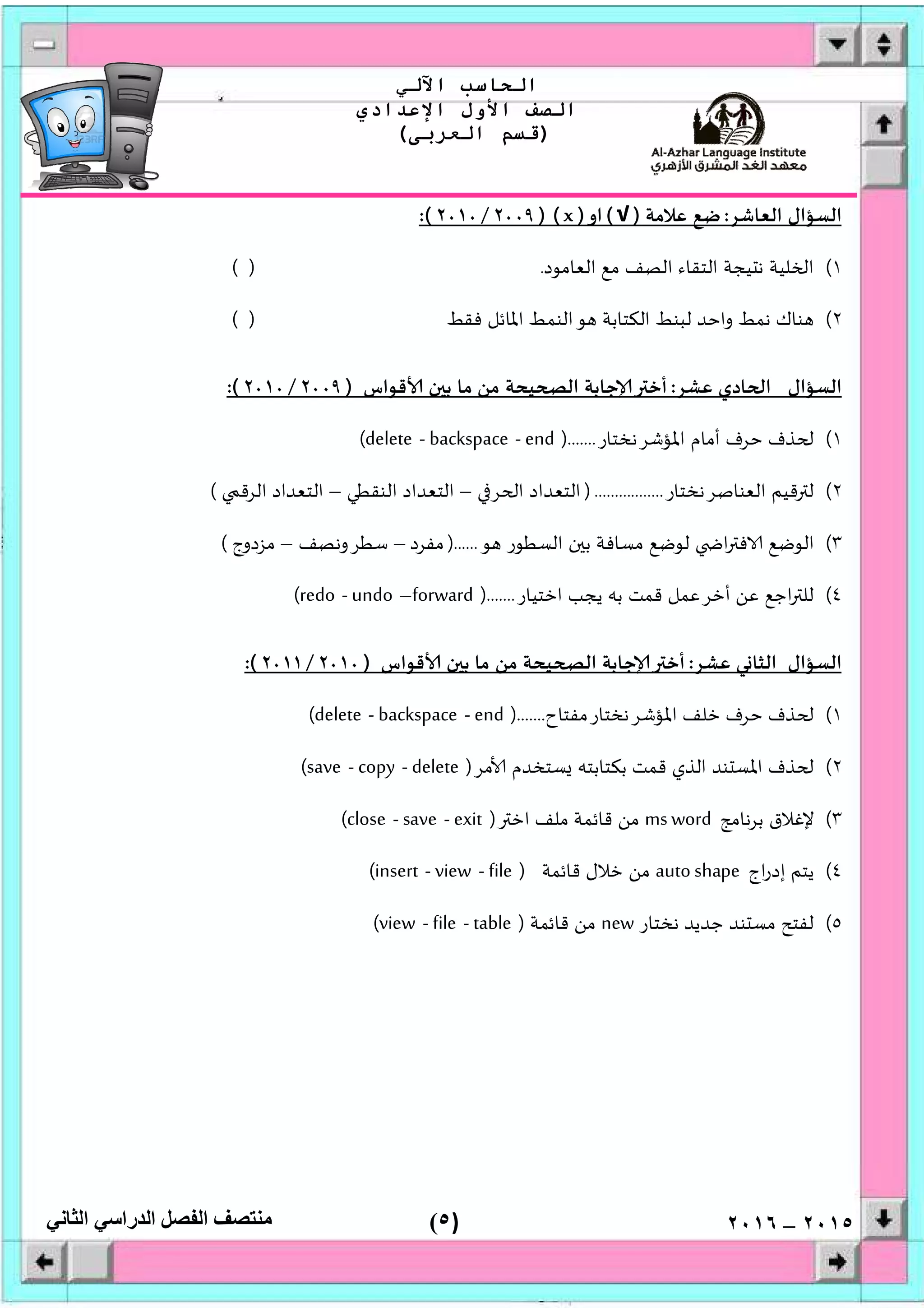 )٥(
‫اﻟﺤﺎﺳﺐ‬‫اﻵﻟﻲ‬
‫اﻟﺼﻒ‬‫اﻷول‬‫اﻹﻋﺪادي‬
)‫اﻟﻌﺮﺑﻰ‬ ‫ﻗﺴﻢ‬(
‫ﻣﻨﺘﺼﻒ‬‫اﻟﻔﺼﻞ‬‫اﻟﺪراﺳﻲ‬‫اﻟﺜﺎﻧﻲ‬ ٢٠١٥–٢٠١٦
‫اﻟﻌﺎﺷﺮ‬ ‫اﻟﺴﺆال‬:‫ﻋﻼﻣﺔ‬ ‫ﺿﻊ‬)√(‫او‬)x) (٢٠٠٩/٢٠١٠:(
١(‫اﻟﻌﺎﻣﻮد‬ ‫ﻣﻊ‬ ‫اﻟﺼﻒ‬ ‫اﻟﺘﻘﺎء‬ ‫ﻴﺠﺔ‬ ‫ﻧ‬ ‫ﻠﻴﺔ‬ ‫ا‬.( )
٢(‫ﻓﻘﻂ‬ ‫اﳌﺎﺋﻞ‬ ‫اﻟﻨﻤﻂ‬‫ﻮ‬ ‫اﻟﻜﺘﺎﺑﺔ‬ ‫ﻟﺒﻨﻂ‬ ‫واﺣﺪ‬ ‫ﻧﻤﻂ‬ ‫ﻨﺎك‬( )
‫ﻋﺸﺮ‬ ‫ﺎدي‬ ‫ا‬ ‫اﻟﺴﺆال‬:‫ﺟﺎﺑ‬ ‫أﺧ‬‫ﻗﻮاس‬ ‫ن‬ ‫ﺑ‬ ‫ﻣﺎ‬ ‫ﻣﻦ‬ ‫ﻴﺤﺔ‬ ‫اﻟ‬ ‫ﺔ‬)٢٠٠٩/٢٠١٠:(
١(‫اﳌﺆﺷﺮﻧﺨﺘﺎر‬ ‫أﻣﺎم‬ ‫ﺣﺮف‬ ‫ﺬف‬).......end-backspace-delete(
٢(‫اﻟﻌﻨﺎﺻﺮﻧﺨﺘﺎر‬ ‫ﻗﻴﻢ‬ ‫ﻟ‬).................‫ﺮ‬ ‫ا‬ ‫اﻟﺘﻌﺪاد‬–‫اﻟﻨﻘﻄﻲ‬ ‫اﻟﺘﻌﺪاد‬–‫اﻟﺮﻗ‬ ‫اﻟﺘﻌﺪاد‬(
٣(‫ﻮ‬ ‫اﻟﺴﻄﻮر‬ ‫ن‬ ‫ﺑ‬ ‫ﻣﺴﺎﻓﺔ‬ ‫ﻟﻮﺿﻊ‬ ‫ا‬ ‫ﻓ‬ ‫اﻟﻮﺿﻊ‬)......‫ﻣﻔﺮد‬–‫ﺳﻄﺮوﻧﺼﻒ‬–‫ﻣﺰدوج‬(
٤(‫اﺧﺘﻴﺎر‬ ‫ﻳﺠﺐ‬ ‫ﺑﮫ‬ ‫ﻗﻤﺖ‬ ‫أﺧﺮﻋﻤﻞ‬ ‫ﻋﻦ‬ ‫اﺟﻊ‬ ‫ﻟﻠ‬).......forward–undo-redo(
‫ﻋﺸﺮ‬ ‫ﻲ‬ ‫اﻟﺜﺎ‬ ‫اﻟﺴﺆال‬:‫ﻗﻮاس‬ ‫ن‬ ‫ﺑ‬ ‫ﻣﺎ‬ ‫ﻣﻦ‬ ‫ﻴﺤﺔ‬ ‫اﻟ‬ ‫ﺟﺎﺑﺔ‬ ‫أﺧ‬)٢٠١٠/٢٠١١:(
١(‫اﳌﺆﺷﺮﻧﺨﺘﺎرﻣﻔﺘﺎح‬ ‫ﺧﻠﻒ‬ ‫ﺣﺮف‬ ‫ﺬف‬).......end-backspace-delete(
٢(‫اﻟﺬي‬ ‫ﻨﺪ‬ ‫اﳌﺴ‬ ‫ﺬف‬‫ﻣﺮ‬ ‫ﺴﺘﺨﺪم‬ ‫ﺑﻜﺘﺎﺑﺘﮫ‬ ‫ﻗﻤﺖ‬)delete-copy-save(
٣(‫ﺑﺮﻧﺎﻣﺞ‬ ‫ﻹﻏﻼق‬ms word‫اﺧ‬ ‫ﻣﻠﻒ‬ ‫ﻗﺎﺋﻤﺔ‬ ‫ﻣﻦ‬)exit-save-close(
٤(‫اج‬‫ر‬‫إد‬ ‫ﻳﺘﻢ‬auto shape‫ﻗﺎﺋﻤﺔ‬ ‫ﺧﻼل‬ ‫ﻣﻦ‬)file-view-insert(
٥(‫ﻧﺨﺘﺎر‬ ‫ﺟﺪﻳﺪ‬ ‫ﻨﺪ‬ ‫ﻣﺴ‬ ‫ﻟﻔﺘﺢ‬new‫ﻗﺎﺋﻤﺔ‬ ‫ﻣﻦ‬)table-file-view(
 