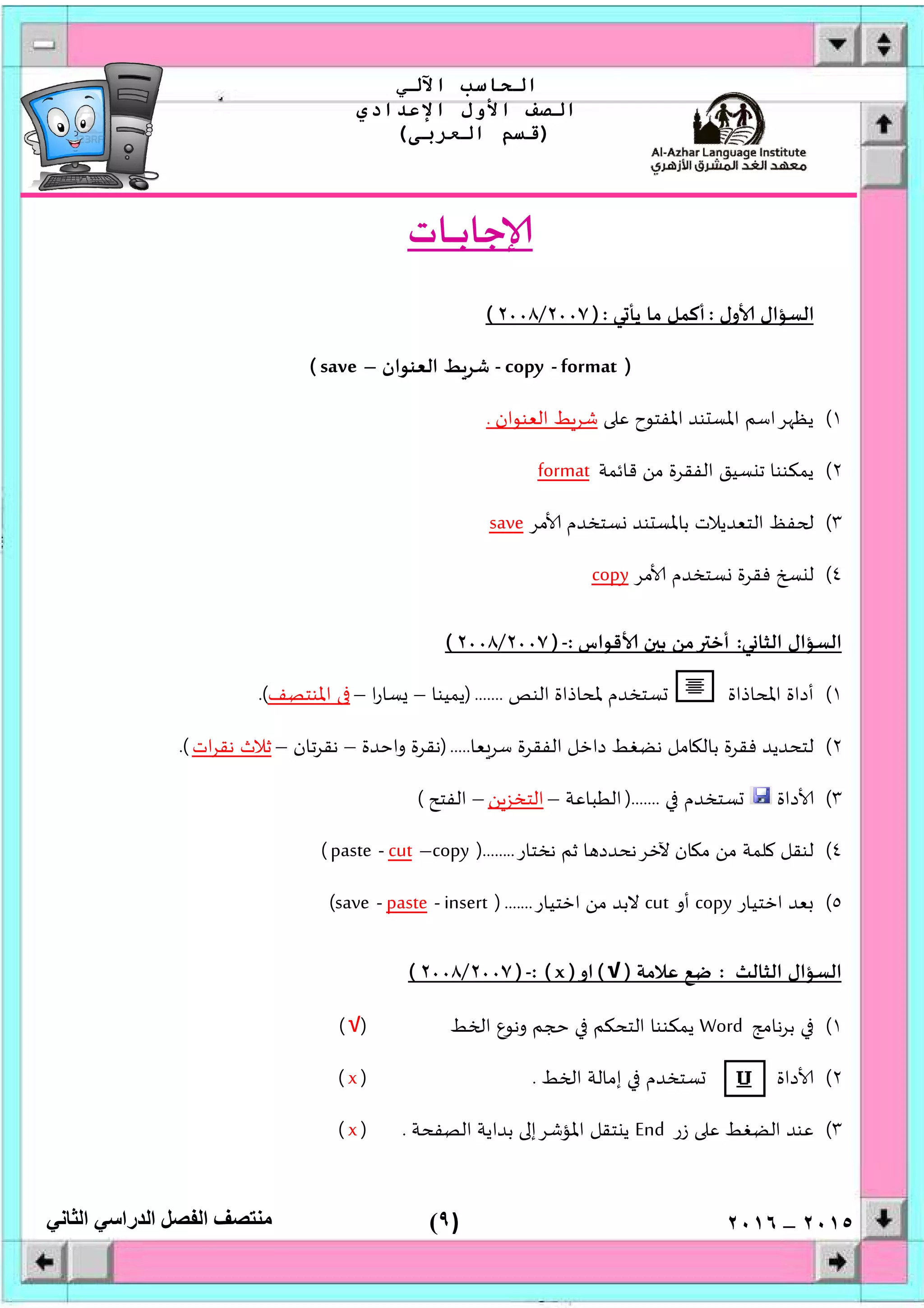 )٩(
‫اﻟﺤﺎﺳﺐ‬‫اﻵﻟﻲ‬
‫اﻟﺼﻒ‬‫اﻷول‬‫اﻹﻋﺪادي‬
)‫اﻟﻌﺮﺑﻰ‬ ‫ﻗﺴﻢ‬(
‫ﻣﻨﺘﺼﻒ‬‫اﻟﻔﺼﻞ‬‫اﻟﺪراﺳﻲ‬‫اﻟﺜﺎﻧﻲ‬ ٢٠١٥–٢٠١٦
‫ـﺎت‬‫ـ‬‫ـ‬‫ـ‬‫ـ‬‫ﺑ‬‫ﺟﺎ‬
‫ول‬ ‫اﻟﺴﺆال‬:‫ﻲ‬ ‫ﻳﺄ‬ ‫ﻣﺎ‬ ‫أﻛﻤﻞ‬):٢٠٠٧/٢٠٠٨(
)format-copy-‫ﺷﺮ‬‫اﻟﻌﻨﻮان‬ ‫ﻂ‬–save(
١(‫ﻋ‬ ‫اﳌﻔﺘﻮح‬ ‫ﻨﺪ‬ ‫اﳌﺴ‬ ‫ﺮاﺳﻢ‬ ‫ﻳﻈ‬‫اﻟﻌﻨﻮان‬ ‫ﺷﺮﻂ‬.
٢(‫ﻗﺎﺋﻤﺔ‬ ‫ﻣﻦ‬ ‫اﻟﻔﻘﺮة‬ ‫ﺴﻴﻖ‬ ‫ﺗ‬ ‫ﻳﻤﻜﻨﻨﺎ‬format
٣(‫ﻣﺮ‬ ‫ﺴﺘﺨﺪم‬ ‫ﻨﺪ‬ ‫ﺑﺎﳌﺴ‬ ‫اﻟﺘﻌﺪﻳﻼت‬ ‫ﻔﻆ‬save
٤(‫ﻣﺮ‬ ‫ﺴﺘﺨﺪم‬ ‫ﻓﻘﺮة‬ ‫ﻟ‬copy
‫ﻲ‬ ‫اﻟﺜﺎ‬ ‫اﻟﺴﺆال‬:‫ﻗﻮاس‬ ‫ن‬ ‫ﺑ‬ ‫ﻣﻦ‬ ‫أﺧ‬:-)٢٠٠٧/٢٠٠٨(
١(‫ﺴ‬ ‫اﳌﺤﺎذاة‬ ‫أداة‬‫اﻟﻨﺺ‬ ‫ﳌﺤﺎذاة‬ ‫ﺘﺨﺪم‬).......‫ﻳﻤﻴﻨﺎ‬–‫ا‬‫ر‬‫ﺴﺎ‬–‫اﳌﻨﺘﺼﻒ‬.(
٢(‫ﻌﺎ‬‫ﺳﺮ‬ ‫اﻟﻔﻘﺮة‬ ‫داﺧﻞ‬ ‫ﻧﻀﻐﻂ‬ ‫ﺎﻣﻞ‬ ‫ﺑﺎﻟ‬ ‫ﻓﻘﺮة‬ ‫ﻟﺘﺤﺪﻳﺪ‬).....‫واﺣﺪة‬ ‫ﻧﻘﺮة‬–‫ﺗﺎن‬‫ﺮ‬‫ﻧﻘ‬–‫ات‬‫ﺮ‬‫ﻧﻘ‬ ‫ﺛﻼث‬.(
٣(‫داة‬‫ﺴﺘﺨﺪم‬).......‫اﻟﻄﺒﺎﻋﺔ‬–‫ﻦ‬‫اﻟﺘﺨﺰ‬–‫اﻟﻔﺘﺢ‬(
٤(‫ﻧﺨﺘﺎر‬ ‫ﺛﻢ‬ ‫ﺎ‬ ‫ﻵﺧﺮﻧﺤﺪد‬ ‫ﺎن‬ ‫ﻣ‬ ‫ﻣﻦ‬ ‫ﻠﻤﺔ‬ ‫ﻟﻨﻘﻞ‬)........copy–cut-paste(
٥(‫اﺧﺘﻴﺎر‬ ‫ﻌﺪ‬copy‫أو‬cut‫اﺧﺘﻴﺎر‬ ‫ﻣﻦ‬ ‫ﻻﺑﺪ‬).......insert-paste-save(
‫اﻟﺜﺎﻟﺚ‬ ‫اﻟﺴﺆال‬:‫ﻋﻼﻣﺔ‬ ‫ﺿﻊ‬)√(‫او‬)x: (-)٢٠٠٧/٢٠٠٨(
١(‫ﻧﺎﻣﺞ‬‫ﺮ‬‫ﺑ‬Word‫ﻂ‬ ‫ا‬ ‫وﻧﻮع‬ ‫ﻢ‬ ‫اﻟﺘﺤﻜﻢ‬ ‫ﻳﻤﻜﻨﻨﺎ‬)√(
٢(‫ﻂ‬ ‫ا‬ ‫إﻣﺎﻟﺔ‬ ‫ﺴﺘﺨﺪم‬ ‫داة‬.)x(
٣(‫ﻋﻨ‬‫زر‬ ‫ﻋ‬ ‫اﻟﻀﻐﻂ‬ ‫ﺪ‬End‫اﻟﺼﻔﺤﺔ‬ ‫ﺑﺪاﻳﺔ‬ ‫اﳌﺆﺷﺮإ‬ ‫ﺘﻘﻞ‬ ‫ﻳ‬.)x(
 