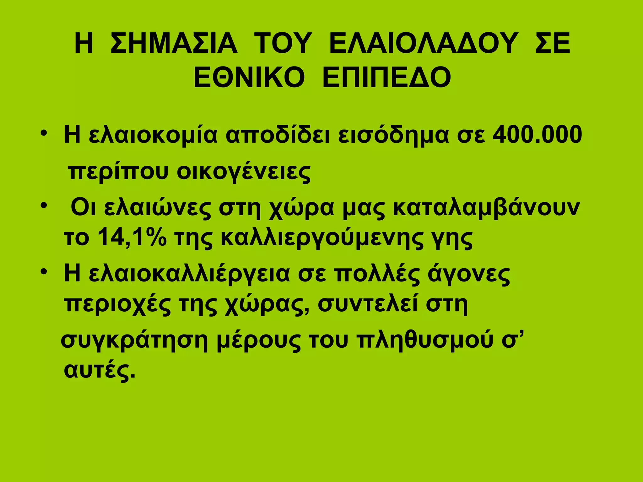 Η ΣΗΜΑΣΙΑ ΤΟΥ ΕΛΑΙΟΛΑΔΟΥ ΣΕ
ΕΘΝΙΚΟ ΕΠΙΠΕΔΟ
• Η ελαιοκομία αποδίδει εισόδημα σε 400.000
περίπου οικογένειες
• Οι ελαιώνες στη χώρα μας καταλαμβάνουν
το 14,1% της καλλιεργούμενης γης
• Η ελαιοκαλλιέργεια σε πολλές άγονες
περιοχές της χώρας, συντελεί στη
συγκράτηση μέρους του πληθυσμού σ’
αυτές.
 