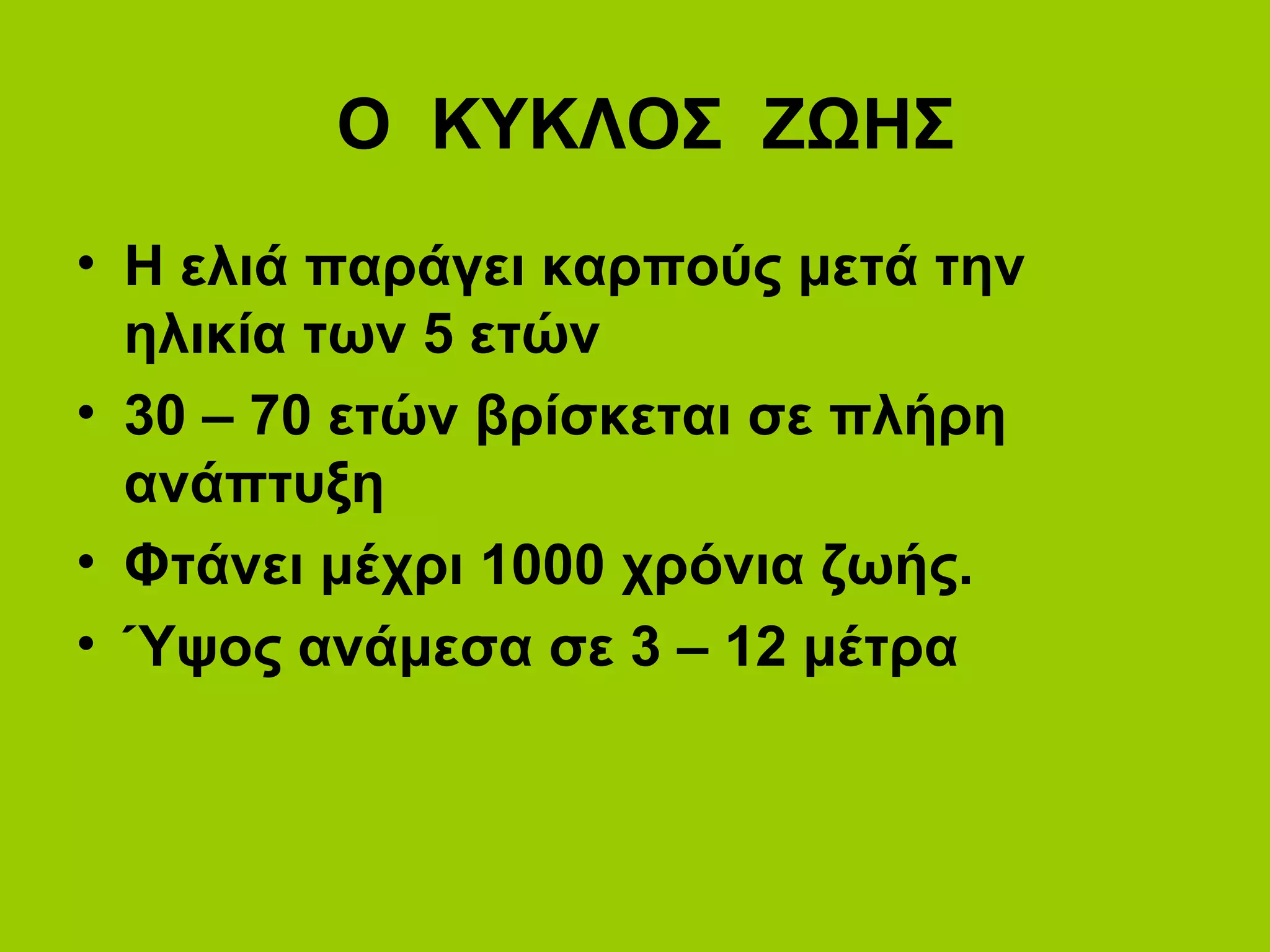 Ο ΚΥΚΛΟΣ ΖΩΗΣ
• Η ελιά παράγει καρπούς μετά την
ηλικία των 5 ετών
• 30 – 70 ετών βρίσκεται σε πλήρη
ανάπτυξη
• Φτάνει μέχρι 1000 χρόνια ζωής.
• Ύψος ανάμεσα σε 3 – 12 μέτρα
 