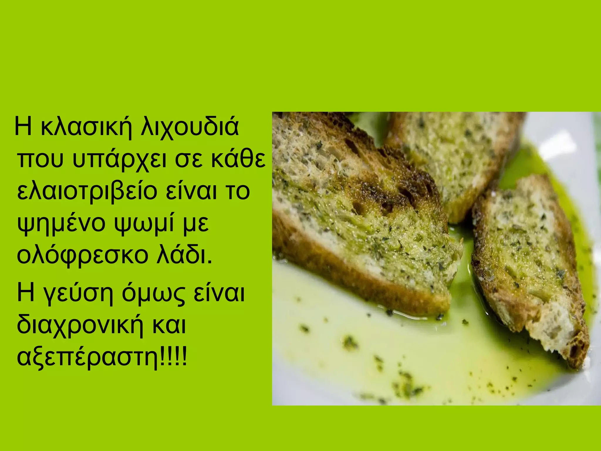 Η κλασική λιχουδιά
που υπάρχει σε κάθε
ελαιοτριβείο είναι το
ψημένο ψωμί με
ολόφρεσκο λάδι.
Η γεύση όμως είναι
διαχρονική και
αξεπέραστη!!!!
 