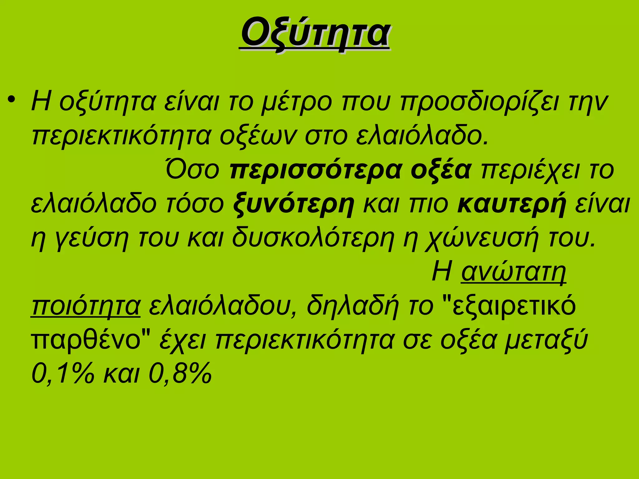 ΟξύτηταΟξύτητα
• Η οξύτητα είναι το μέτρο που προσδιορίζει την
περιεκτικότητα οξέων στο ελαιόλαδο.
Όσο περισσότερα οξέα περιέχει το
ελαιόλαδο τόσο ξυνότερη και πιο καυτερή είναι
η γεύση του και δυσκολότερη η χώνευσή του.
Η ανώτατη
ποιότητα ελαιόλαδου, δηλαδή το "εξαιρετικό
παρθένο" έχει περιεκτικότητα σε οξέα μεταξύ
0,1% και 0,8%
 