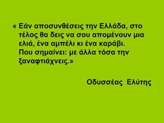 « Εάν αποσυνθέσεις την Ελλάδα, στο
τέλος θα δεις να σου απομένουν μια
ελιά, ένα αμπέλι κι ένα καράβι.
Που σημαίνει: με άλλα τόσα την
ξαναφτιάχνεις.»
Οδυσσέας Ελύτης
 