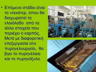 • Επόμενο στάδιο είναι
το ντεκάτερ, όπου θα
διαχωριστεί το
ελαιόλαδο από τα
άλλα στοιχεία που
περιέχει ο καρπός.
Μετά με διαφορετική
επεξεργασία στο
πυρηνελουργείο, θα
βγει το πυρηνέλαιο
και το πυρηνόξυλο.
 