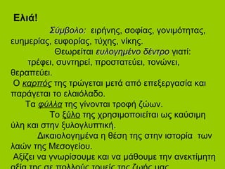 Ελιά!
ΣύμβολοΣύμβολο:: ειρήνης, σοφίας, γονιμότητας,
ευημερίας, ευφορίας, τύχης, νίκης.
Θεωρείται ευλογημένοευλογημένο δέντροδέντρο γιατί:
τρέφει, συντηρεί, προστατεύει, τονώνει,
θεραπεύει.
Ο καρπός της τρώγεται μετά από επεξεργασία και
παράγεται το ελαιόλαδο.
Τα φύλλα της γίνονται τροφή ζώων.
Το ξύλο της χρησιμοποιείται ως καύσιμη
ύλη και στην ξυλογλυπτική.
Δικαιολογημένα η θέση της στην ιστορία των
λαών της Μεσογείου.
Αξίζει να γνωρίσουμε και να μάθουμε την ανεκτίμητη
 