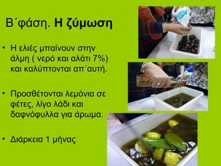 Β΄φάση. Η ζύμωση
• Η ελιές μπαίνουν στην
άλμη ( νερό και αλάτι 7%)
και καλύπτονται απ΄αυτή.
• Προσθέτονται λεμόνια σε
φέτες, λίγο λάδι και
δαφνόφυλλα για άρωμα.
• Διάρκεια 1 μήνας
 