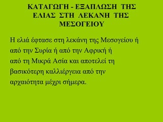 ΚΑΤΑΓΩΓΗ - ΕΞΑΠΛΩΣΗ ΤΗΣ
ΕΛΙΑΣ ΣΤΗ ΛΕΚΑΝΗ ΤΗΣ
ΜΕΣΟΓΕΙΟΥ
Η ελιά έφτασε στη λεκάνη της Μεσογείου ή
από την Συρία ή από την Αφρική ή
από τη Μικρά Ασία και αποτελεί τη
βασικότερη καλλιέργεια από την
αρχαιότητα μέχρι σήμερα.
 