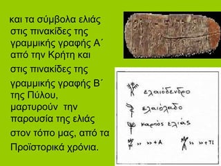 και τα σύμβολα ελιάς
στις πινακίδες της
γραμμικής γραφής Α΄
από την Κρήτη και
στις πινακίδες της
γραμμικής γραφής Β΄
της Πύλου,
μαρτυρούν την
παρουσία της ελιάς
στον τόπο μας, από τα
Προϊστορικά χρόνια.
 