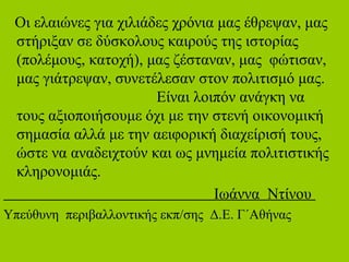 Οι ελαιώνες για χιλιάδες χρόνια μας έθρεψαν, μας
στήριξαν σε δύσκολους καιρούς της ιστορίας
(πολέμους, κατοχή), μας ζέσταναν, μας φώτισαν,
μας γιάτρεψαν, συνετέλεσαν στον πολιτισμό μας.
Είναι λοιπόν ανάγκη να
τους αξιοποιήσουμε όχι με την στενή οικονομική
σημασία αλλά με την αειφορική διαχείρισή τους,
ώστε να αναδειχτούν και ως μνημεία πολιτιστικής
κληρονομιάς.
Ιωάννα Ντίνου
Υπεύθυνη περιβαλλοντικής εκπ/σης Δ.Ε. Γ΄Αθήνας
 