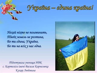 Нехай ніхто не половинить,
Твоїх земель не розтина,
Бо ти єдина, Україно,
Бо ти на всіх у нас одна.
Підготувала учениця НВК
с. Кортеліси імені Василя Корнелюка
Кухар Людмила
 