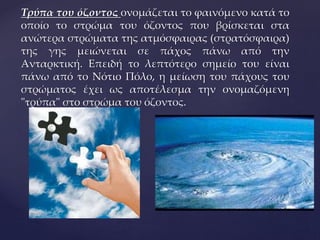 {
Τρύπα του όζοντος ονομάζεται το φαινόμενο κατά το
οποίο το στρώμα του όζοντος που βρίσκεται στα
ανώτερα στρώματα της ατμόσφαιρας (στρατόσφαιρα)
της γης μειώνεται σε πάχος πάνω από την
Ανταρκτική. Επειδή το λεπτότερο σημείο του είναι
πάνω από το Νότιο Πόλο, η μείωση του πάχους του
στρώματος έχει ως αποτέλεσμα την ονομαζόμενη
"τρύπα" στο στρώμα του όζοντος.
 