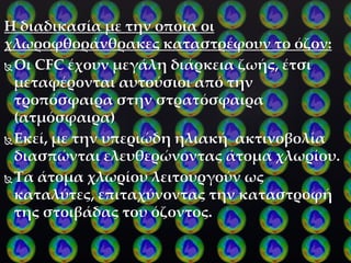 H διαδικασία με την οποία οι
χλωροφθοράνθρακες καταστρέφουν το όζον:
Οι CFC έχουν μεγάλη διάρκεια ζωής, έτσι
μεταφέρονται αυτούσιοι από την
τροπόσφαιρα στην στρατόσφαιρα
(ατμόσφαιρα)
Εκεί, με την υπεριώδη ηλιακή ακτινοβολία
διασπώνται ελευθερώνοντας άτομα χλωρίου.
Τα άτομα χλωρίου λειτουργούν ως
καταλύτες, επιταχύνοντας την καταστροφή
της στοιβάδας του όζοντος.
 