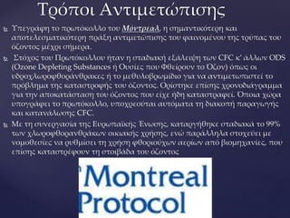  Υπεγράφη το πρωτόκολλο του Μόντρεαλ, η σημαντικότερη και
αποτελεσματικότερη πράξη αντιμετώπισης του φαινομένου της τρύπας του
όζοντος μέχρι σήμερα.
 Στόχος του Πρωτόκολλου ήταν η σταδιακή εξάλειψη των CFC κ’ άλλων ODS
(Ozone Depleting Substances ή Ουσίες που Φθείρουν το Όζον) όπως οι
υδροχλωροφθοράνθρακες ή το μεθυλοβρωμίδιο για να αντιμετωπιστεί το
πρόβλημα της καταστροφής του όζοντος. Ορίστηκε επίσης χρονοδιάγραμμα
για την αποκατάσταση του όζοντος που είχε ήδη καταστραφεί. Όποια χώρα
υπογράφει το πρωτόκολλο, υποχρεούται αυτόματα τη διακοπή παραγωγής
και κατανάλωσης CFC.
 Με τη συνεργασία της Ευρωπαϊκής Ένωσης, καταργήθηκε σταδιακά το 99%
των χλωροφθορανθράκων οικιακής χρήσης, ενώ παράλληλα στοχεύει με
νομοθεσίες να ρυθμίσει τη χρήση φθοριούχων αερίων από βιομηχανίες, που
επίσης καταστρέφουν τη στοιβάδα του όζοντος
Τρόποι Αντιμετώπισης
 