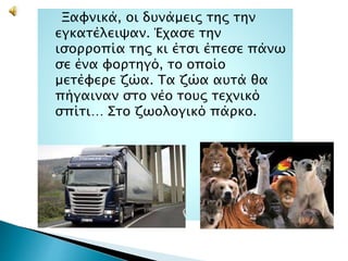 Ξαφνικά, οι δυνάμεις της την
εγκατέλειψαν. Έχασε την
ισορροπία της κι έτσι έπεσε πάνω
σε ένα φορτηγό, το οποίο
μετέφερε ζώα. Τα ζώα αυτά θα
πήγαιναν στο νέο τους τεχνικό
σπίτι… Στο ζωολογικό πάρκο.
 