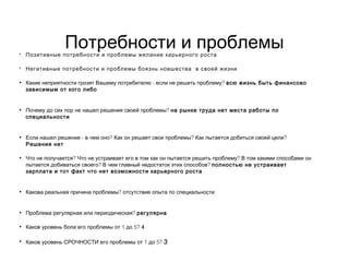 Потребности и проблемы• Позитивные потребности и проблемы желание карьерного роста
• Негативные потребности и проблемы боязнь новшества в своей жизни
• - ?Какие неприятности грозят Вашему потребителю если не решить проблему всю жизнь быть финансово
зависимым от кого либо
• ?Почему до сих пор не нашел решения своей проблемы на рынке труда нет места работы по
специальности
• - ? ? ?Если нашел решение в чем оно Как он решает свои проблемы Как пытается добиться своей цели
Решения нет
• ? ?Что не получается Что не устраивает его в том как он пытается решить проблему В том какими способами он
? ?пытается добиваться своего В чем главный недостаток этих способов полностью не устраивает
зарплата и тот факт что нет возможности карьерного роста
• ?Какова реальная причина проблемы отсутствие опыта по специальности
• ?Проблема регулярная или периодическая регулярна
• 1 5?Каков уровень боли его проблемы от до 4
• 1 5?Каков уровень СРОЧНОСТИ его проблемы от до 3
 