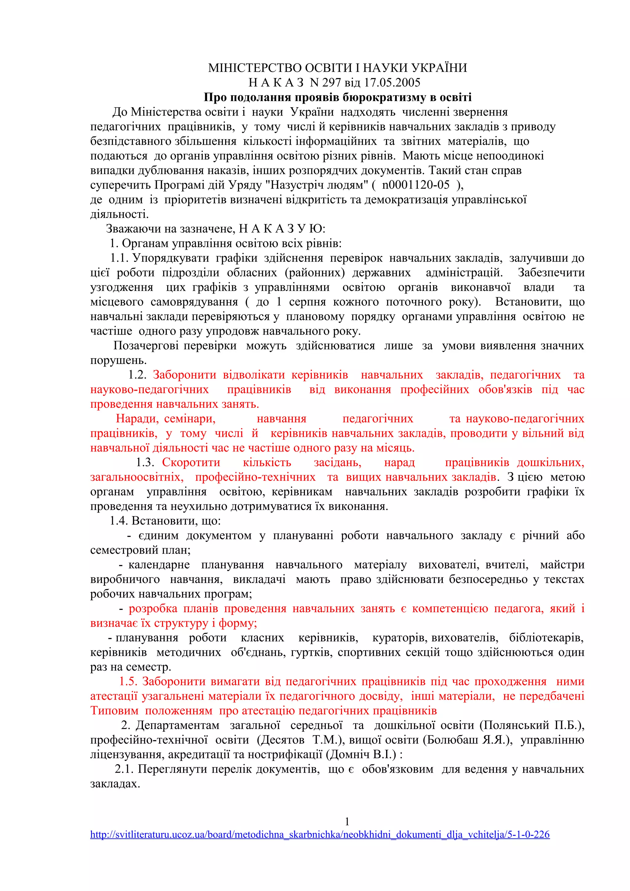 МІНІСТЕРСТВО ОСВІТИ І НАУКИ УКРАЇНИ
Н А К А З N 297 від 17.05.2005
Про подолання проявів бюрократизму в освіті
До Міністерства освіти і науки України надходять численні звернення
педагогічних працівників, у тому числі й керівників навчальних закладів з приводу
безпідставного збільшення кількості інформаційних та звітних матеріалів, що
подаються до органів управління освітою різних рівнів. Мають місце непоодинокі
випадки дублювання наказів, інших розпорядчих документів. Такий стан справ
суперечить Програмі дій Уряду "Назустріч людям" ( n0001120-05 ),
де одним із пріоритетів визначені відкритість та демократизація управлінської
діяльності.
Зважаючи на зазначене, Н А К А З У Ю:
1. Органам управління освітою всіх рівнів:
1.1. Упорядкувати графіки здійснення перевірок навчальних закладів, залучивши до
цієї роботи підрозділи обласних (районних) державних адміністрацій. Забезпечити
узгодження цих графіків з управліннями освітою органів виконавчої влади та
місцевого самоврядування ( до 1 серпня кожного поточного року). Встановити, що
навчальні заклади перевіряються у плановому порядку органами управління освітою не
частіше одного разу упродовж навчального року.
Позачергові перевірки можуть здійснюватися лише за умови виявлення значних
порушень.
1.2. Заборонити відволікати керівників навчальних закладів, педагогічних та
науково-педагогічних працівників від виконання професійних обов'язків під час
проведення навчальних занять.
Наради, семінари, навчання педагогічних та науково-педагогічних
працівників, у тому числі й керівників навчальних закладів, проводити у вільний від
навчальної діяльності час не частіше одного разу на місяць.
1.3. Скоротити кількість засідань, нарад працівників дошкільних,
загальноосвітніх, професійно-технічних та вищих навчальних закладів. З цією метою
органам управління освітою, керівникам навчальних закладів розробити графіки їх
проведення та неухильно дотримуватися їх виконання.
1.4. Встановити, що:
- єдиним документом у плануванні роботи навчального закладу є річний або
семестровий план;
- календарне планування навчального матеріалу вихователі, вчителі, майстри
виробничого навчання, викладачі мають право здійснювати безпосередньо у текстах
робочих навчальних програм;
- розробка планів проведення навчальних занять є компетенцією педагога, який і
визначає їх структуру і форму;
- планування роботи класних керівників, кураторів, вихователів, бібліотекарів,
керівників методичних об'єднань, гуртків, спортивних секцій тощо здійснюються один
раз на семестр.
1.5. Заборонити вимагати від педагогічних працівників під час проходження ними
атестації узагальнені матеріали їх педагогічного досвіду, інші матеріали, не передбачені
Типовим положенням про атестацію педагогічних працівників
2. Департаментам загальної середньої та дошкільної освіти (Полянський П.Б.),
професійно-технічної освіти (Десятов Т.М.), вищої освіти (Болюбаш Я.Я.), управлінню
ліцензування, акредитації та нострифікації (Домніч В.І.) :
2.1. Переглянути перелік документів, що є обов'язковим для ведення у навчальних
закладах.
1
http://svitliteraturu.ucoz.ua/board/metodichna_skarbnichka/neobkhidni_dokumenti_dlja_vchitelja/5-1-0-226
 