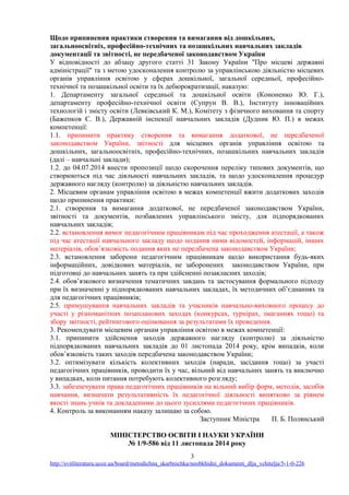 Щодо припинення практики створення та вимагання від дошкільних,
загальноосвітніх, професійно-технічних та позашкільних навчальних закладів
документації та звітності, не передбаченої законодавством України
У відповідності до абзацу другого статті 31 Закону України "Про місцеві державні
адміністрації" та з метою удосконалення контролю за управлінською діяльністю місцевих
органів управління освітою у сферах дошкільної, загальної середньої, професійно-
технічної та позашкільної освіти та їх дебюрократизації, наказую:
1. Департаменту загальної середньої та дошкільної освіти (Кононенко Ю. Г.),
департаменту професійно-технічної освіти (Супрун В. В.), Інституту інноваційних
технологій і змісту освіти (Левківський К. М.), Комітету з фізичного виховання та спорту
(Баженков Є. В.), Державній інспекції навчальних закладів (Дудник Ю. П.) в межах
компетенції:
1.1. припинити практику створення та вимагання додаткової, не передбаченої
законодавством України, звітності для місцевих органів управління освітою та
дошкільних, загальноосвітніх, професійно-технічних, позашкільних навчальних закладів
(далі – навчальні заклади);
1.2. до 04.07.2014 внести пропозиції щодо скорочення переліку типових документів, що
створюються під час діяльності навчальних закладів, та щодо удосконалення процедур
державного нагляду (контролю) за діяльністю навчальних закладів.
2. Місцевим органам управління освітою в межах компетенції вжити додаткових заходів
щодо припинення практики:
2.1. створення та вимагання додаткової, не передбаченої законодавством України,
звітності та документів, позбавлених управлінського змісту, для підпорядкованих
навчальних закладів;
2.2. встановлення вимог педагогічним працівникам під час проходження атестації, а також
під час атестації навчального закладу щодо подання ними відомостей, інформацій, інших
матеріалів, обов’язковість подання яких не передбачена законодавством України;
2.3. встановлення заборони педагогічним працівникам щодо використання будь-яких
інформаційних, довідкових матеріалів, не заборонених законодавством України, при
підготовці до навчальних занять та при здійсненні позакласних заходів;
2.4. обов’язкового визначення тематичних завдань та застосування формального підходу
при їх визначенні у підпорядкованих навчальних закладах, їх методичних об’єднаннях та
для педагогічних працівників;
2.5. примушування навчальних закладів та учасників навчально-виховного процесу до
участі у різноманітних позапланових заходах (конкурсах, турнірах, змаганнях тощо) та
збору звітності, рейтингового оцінювання за результатами їх проведення.
3. Рекомендувати місцевим органам управління освітою в межах компетенції:
3.1. припинити здійснення заходів державного нагляду (контролю) за діяльністю
підпорядкованих навчальних закладів до 01 листопада 2014 року, крім випадків, коли
обов’язковість таких заходів передбачена законодавством України;
3.2. оптимізувати кількість колективних заходів (наради, засідання тощо) за участі
педагогічних працівників, проводити їх у час, вільний від навчальних занять та виключно
у випадках, коли питання потребують колективного розгляду;
3.3. забезпечувати права педагогічних працівників на вільний вибір форм, методів, засобів
навчання, визначати результативність їх педагогічної діяльності винятково за рівнем
якості знань учнів та докладеними до цього зусиллями педагогічних працівників.
4. Контроль за виконанням наказу залишаю за собою.
Заступник Міністра П. Б. Полянський
МІНІСТЕРСТВО ОСВІТИ І НАУКИ УКРАЇНИ
№ 1/9-586 від 11 листопада 2014 року
3
http://svitliteraturu.ucoz.ua/board/metodichna_skarbnichka/neobkhidni_dokumenti_dlja_vchitelja/5-1-0-226
 