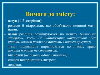 Вимоги до змісту:
 вступ (1-2 сторінки);
 розділи й підрозділи, що обов'язково повинні мати
назви:
- назви розділів розміщуються по центру (великими
літерами, кегль 14, напівжирне накреслення, без
крапки; кожен розділ починають з нового аркуша);
- назви підрозділів вирівнюються по лівому краю
аркуша (крапка не ставиться);
 висновки (не більше однієї сторінки);
 список використаних джерел;
 додатки.
 
