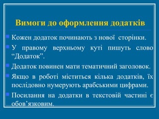 Вимоги до оформлення додатків
 Кожен додаток починають з нової сторінки.
 У правому верхньому куті пишуть слово
“Додаток”.
 Додаток повинен мати тематичний заголовок.
 Якщо в роботі міститься кілька додатків, їх
послідовно нумерують арабськими цифрами.
 Посилання на додатки в текстовій частині є
обов’язковим.
 