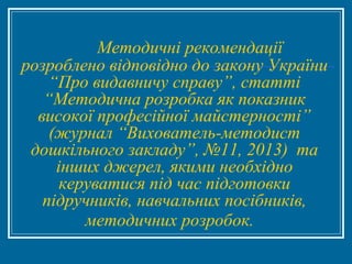 Методичні рекомендації
розроблено відповідно до закону України
“Про видавничу справу”, статті
“Методична розробка як показник
високої професійної майстерності”
(журнал “Вихователь-методист
дошкільного закладу”, №11, 2013) та
інших джерел, якими необхідно
керуватися під час підготовки
підручників, навчальних посібників,
методичних розробок.
 