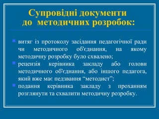 Супровідні документи
до методичних розробок:
 витяг із протоколу засідання педагогічної ради
чи методичного об'єднання, на якому
методичну розробку було схвалено;
 рецензія керівника закладу або голови
методичного об'єднання, або іншого педагога,
який вже має педзвання “методист”;
 подання керівника закладу з проханням
розглянути та схвалити методичну розробку.
 