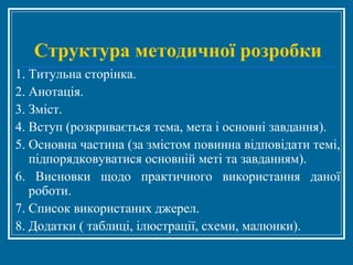 Структура методичної розробки
1. Титульна сторінка.
2. Анотація.
3. Зміст.
4. Вступ (розкривається тема, мета і основні завдання).
5. Основна частина (за змістом повинна відповідати темі,
підпорядковуватися основній меті та завданням).
6. Висновки щодо практичного використання даної
роботи.
7. Список використаних джерел.
8. Додатки ( таблиці, ілюстрації, схеми, малюнки).
 