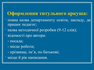 Оформлення титульного аркуша:
 повна назва департаменту освіти, закладу, де
працює педагог;
 назва методичної розробки (9-12 слів);
 відомості про автора:
- посада;
- місце роботи;
- прізвище, ім’я, по батькові;
 місце й рік написання.
 