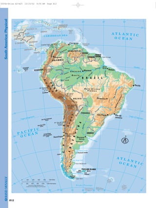 SouthAmerica:Physical
AtacamaDesert
M a t o G r o s s o
P l a t e a u
Gran
Chac
o
A m a z o n
B a s i n
S e l v a s
Pampas
Llanos
A
ndes
SerradoEspinhaço
A
n
d
e
s
Patagonia
Cordi
llera
Oriental
Mt. Huascarán
22,133 Ft.
6,746m
Mt. Ojos del Salado
22,615 Ft.
6,893m
Mt. Aconcagua
22,831 Ft.
6,959m
Mt. Illampu
21,066 Ft.
6,421m
Mt. Sajama
21,463 Ft.
6,542m
Cristóbal Colón Peak
18,948 Ft.
5,775m
Chimborazo
20,703 Ft.
6,310m
Ilha de
Marajó
G
r e a t e r
A n t i l l e s
O C E A NP A C I F I C
Península Valdés
Point Medanoso
Cape Horn
Cape Orange
São
Francisco
Gulf of Honduras
Gulf
of
Panama
Grand
Bay
San Jorge Gulf
ARGE
N
T
I
N
A
CHILE
C O L O M B I A
V E N E Z U E L A
GUYANA
SURINAME
FRENCH
GUIANA
B R A Z I L
ECUADOR
B O L I V I A
PARAGUAY
URUGUAY
FALKLAND ISLANDS
(U.K.)
P
E
R
U
MEXICO
BELIZE
GUATEMALA
EL SALVADOR
HONDURAS
NICARAGUA
COSTA RICA
PANAMA
JAMAICA
C U B A
HAITI
DOMINICAN
REPUBLIC
PUERTO
RICO
(U.S.)
TRINIDAD AND
TOBAGO
Tierra del
Fuego
East
Falkland
Chiloé
West
Falkland
SouthGeorgia(U.K.)
SouthSandwichIslands(U.K.)
Le
sserAntilles
Galapagos
Islands
(Ec.)
Isla San Felix
(Chile)
Isla San Ambrosio
(Chile)
Archipiélago
Juan Fernández
(Chile)
South Shetland
Islands (U.K.)
South OrkneyIslands (U.K.)
Magdalena
Japurá
N
egro
Putumayo
U
c
ayali
M
a deira
Juruá
Amazon
Ta
pa
jós
P
ara
ná
Orinoco
Lake
Titicaca
Amazon
Paraná
Tocantin
s
A T L A N T I CO C E A N
C A R I B B E A N S E A
A T L A N T I C
O C E A N
D r a k e P a s s a g e
San Matías Gulf
Strait of Magellan
GULF
OF
MEXICO
Río de la Plata
Tropic of Capricorn
Equator
Tropic of Capricorn
NORTH AMERICA
Caracas
Bogotá
Lima
Brasília
Buenos
Aires
Santiago
BelémManaus
Recife
São Paulo Rio de
Janeiro
90˚
20˚
10˚
10˚
20˚
30˚
40˚
50˚
80˚ 70˚ 60˚ 50˚ 40˚
20˚
10˚
0˚
10˚
20˚
30˚
40˚
50˚
60˚ 80˚90˚ 70˚ 60˚ 50˚ 40˚ 30˚ 20˚100˚110˚ 10˚
0˚
100˚
400 1000 Miles8000 200 600
900 12000 300 600 1500 Kilometers
N
Lambert Azimuthal Equal Area Projection
Copyright by Rand McNally & Co.
A12
0005b-Atlas A2-A25 10/16/02 9:56 AM Page A12
Page 13 of 26
 