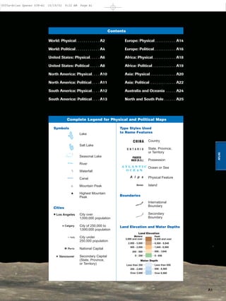 A1
ATLAS
Contents
World: Physical. . . . . . . . . . . . A2
World: Political . . . . . . . . . . . . A4
United States: Physical. . . . . A6
United States: Political . . . . . A8
North America: Physical. . . . A10
North America: Political . . . . A11
South America: Physical. . . . A12
South America: Political. . . . A13
Europe: Physical. . . . . . . . . . . A14
Europe: Political . . . . . . . . . . . A16
Africa: Physical. . . . . . . . . . . . A18
Africa: Political . . . . . . . . . . . . A19
Asia: Physical . . . . . . . . . . . . . A20
Asia: Political . . . . . . . . . . . . . A22
Australia and Oceania . . . . . A24
North and South Pole . . . . . . A25
Country
State, Province,
or Territory
Possession
Ocean or Sea
Physical Feature
Island
Lake
Salt Lake
Seasonal Lake
River
Waterfall
Canal
Mountain Peak
Highest Mountain
Peak
Complete Legend for Physical and Political Maps
A T L A N T I C
O C E A N
PUERTO
RICO (U.S.)
Vancouver
O N T A R I O
Los Angeles
Haifa
CHINA
Calgary
Borneo
A l p s
Paris
9,840 and over
6,560 - 9,840
1,640 - 6,560
656 - 1,640
0 - 656
3,000 and over
2,000 - 3,000
500 - 2,000
200 - 500
0 - 200
Land Elevation
Meters Feet
Over 6,560Over 2,000
Water Depth
656 - 6,560
Less than 656
200 - 2,000
Less than 200
Symbols Type Styles Used
to Name Features
Cities
Land Elevation and Water Depths
Boundaries
International
Boundary
Secondary
Boundary
City over
1,000,000 population
City of 250,000 to
1,000,000 population
City under
250,000 population
National Capital
Secondary Capital
(State, Province,
or Territory)
0005a-Atlas Opener S38-A1 10/16/02 9:22 AM Page A1
Page 2 of 26
 