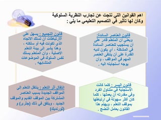 ‫السلوكي‬ ‫النظرية‬ ‫تجارب‬ ‫عن‬ ‫نتجت‬ ‫التي‬ ‫القوانين‬ ‫اهم‬‫ة‬
‫يلي‬ ‫ما‬ ‫التعليمي‬ ‫التصميم‬ ‫في‬ ‫تأثير‬ ‫لها‬ ‫وكان‬:
‫السائدة‬ ‫العناصر‬ ‫قانون‬:
‫على‬ ‫قادر‬ ‫المتعلم‬ ‫أن‬ ‫ويعني‬
‫الس‬ ‫للعناصر‬ ‫يستجيب‬ ‫أن‬‫ائدة‬
‫لدي‬ ‫يكون‬ ‫أي‬ ، ‫المشكلة‬ ‫في‬‫ه‬
‫العن‬ ‫ينتقى‬ ‫أن‬ ‫على‬ ‫القدرة‬‫صر‬
‫وأن‬ ، ‫المواقف‬ ‫في‬ ‫المهم‬
‫اليه‬ ‫استجابته‬ ‫يوجه‬.
‫التجميع‬ ‫قانون‬:‫على‬ ‫يسهل‬
‫االتجاه‬ ‫تسلك‬ ‫أن‬ ‫االرتباطات‬
، ‫سلكته‬ ‫أو‬ ‫فيه‬ ‫تكونت‬ ‫الذي‬
‫التعلم‬ ‫بيئة‬ ‫إلى‬ ‫يشير‬ ‫وهذا‬
‫يسلك‬ ‫المتعلم‬ ‫وأن‬ ، ‫االصلية‬
‫الموضوعات‬ ‫في‬ ‫السلوك‬ ‫نفس‬
‫المتشابهه‬.
‫اليسر‬ ‫قانون‬:‫كانت‬ ‫كلما‬
‫الفر‬ ‫متناول‬ ‫في‬ ‫االستجابة‬‫د‬
‫كلم‬ ، ‫يعملها‬ ‫أن‬ ‫مقدرته‬ ‫وفي‬‫ا‬
‫ارتباطه‬ ‫في‬ ‫سهولة‬ ‫أكثر‬ ‫كان‬‫ا‬
‫هذا‬ ‫ويهتم‬ ، ‫التعلم‬ ‫بموقف‬
‫النضج‬ ‫بعامل‬ ‫القانون‬.
‫التعلم‬ ‫أثر‬ ‫انتقال‬:‫إلى‬ ‫التعلم‬ ‫ينتقل‬
‫العناصر‬ ‫بسبب‬ ‫الجديدة‬ ‫المواقف‬
‫والموقف‬ ‫القديم‬ ‫الموقف‬ ‫بين‬ ‫المشتركة‬
‫ذلك‬ ‫في‬ ‫ويتفق‬ ، ‫الجديد‬(‫جثرى‬)‫و‬
(‫ثورنديك‬)
 