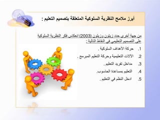 ‫الت‬ ‫بتصميم‬ ‫المتعلقة‬ ‫السلوكية‬ ‫النظرية‬ ‫مالمح‬ ‫أبرز‬‫عليم‬:
‫وزيتون‬ ‫زيتون‬ ‫حدد‬ ‫أخرى‬ ‫جهة‬ ‫من‬(2003)‫السلوكية‬ ‫النظرية‬ ‫فكر‬ ‫انعكاس‬
‫التالية‬ ‫النقاط‬ ‫في‬ ‫التعليمي‬ ‫التصميم‬ ‫على‬:
.1‫السلوكية‬ ‫األهداف‬ ‫حركة‬.
.2‫المبرمج‬ ‫التعليم‬ ‫وحركة‬ ‫التعليمية‬ ‫اآلالت‬.
.3‫التعليم‬ ‫تفريد‬ ‫مداخل‬.
.4‫الحاسوب‬ ‫بمساعدة‬ ‫التعليم‬.
.5‫التعليم‬ ‫في‬ ‫النظم‬ ‫ادخل‬.
 