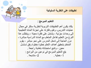 ‫السلوكية‬ ‫النظرية‬ ‫على‬ ‫تطبيقات‬
‫المبرمج‬ ‫التعليم‬:
‫ف‬ ‫سنكر‬ ‫لنظرية‬ ‫التربوية‬ ‫التطبيقات‬ ‫أهم‬ ‫يكون‬ ‫يكاد‬‫مجال‬ ‫ي‬
‫ال‬ ‫المادة‬ ‫تجزئة‬ ‫على‬ ‫فكرته‬ ‫وتقوم‬ ،‫التدريس‬ ‫عمليات‬‫تعليمية‬
‫ويتطل‬ ، ‫معينة‬ ‫فكرة‬ ‫على‬ ‫يشتمل‬ ، ‫جزئية‬ ‫وحدات‬ ‫إلى‬‫هذا‬ ‫ب‬
‫م‬ ‫الدراسية‬ ‫المادة‬ ‫مع‬ ‫المتعلم‬ ‫تفاعل‬ ‫التعليم‬ ‫من‬ ‫النوع‬، ‫باشرة‬
‫يقوم‬ ، ‫مباشر‬ ‫نحو‬ ‫على‬ ‫المدرس‬ ‫تدخل‬ ‫إلى‬ ‫الحاجة‬ ‫دون‬
‫تسلس‬ ‫وفق‬ ‫خطوة‬ ‫خطوة‬ ‫التعلم‬ ‫أهداف‬ ‫بتحقيق‬ ‫المتعلم‬‫ل‬
‫راجعة‬ ‫بتغذية‬ ‫استجاباته‬ ‫وتتبع‬ ، ‫معين‬.
‫البرامج‬ ‫من‬ ‫نوعين‬ ‫في‬ ‫المبرمج‬ ‫التعليم‬ ‫يقع‬:
1-‫خطية‬.2-‫متشبعة‬.
 