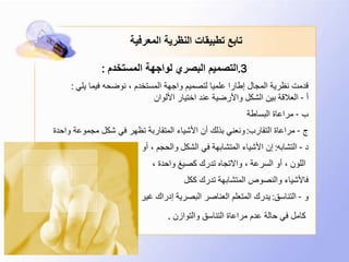 3.‫المستخدم‬ ‫لواجهة‬ ‫البصري‬ ‫التصميم‬:
‫يلي‬ ‫فيما‬ ‫نوضحه‬ ، ‫المستخدم‬ ‫واجهة‬ ‫لتصميم‬ ‫علميا‬ ‫إطارا‬ ‫المجال‬ ‫نظرية‬ ‫قدمت‬:
‫أ‬-‫األلوان‬ ‫اختيار‬ ‫عند‬ ‫واألرضية‬ ‫الشكل‬ ‫بين‬ ‫العالقة‬
‫ب‬-‫البساطة‬ ‫مراعاة‬
‫ج‬-‫التقارب‬ ‫مراعاة‬:‫واحد‬ ‫مجموعة‬ ‫شكل‬ ‫في‬ ‫تظهر‬ ‫المتقاربة‬ ‫األشياء‬ ‫أن‬ ‫بذلك‬ ‫ونعني‬‫ة‬
‫د‬-‫التشابه‬:‫أو‬ ، ‫والحجم‬ ‫الشكل‬ ‫في‬ ‫المتشابهة‬ ‫األشياء‬ ‫إن‬
، ‫واحدة‬ ‫كصيغ‬ ‫تدرك‬ ‫واالتجاه‬ ، ‫السرعة‬ ‫أو‬ ، ‫اللون‬
‫ككل‬ ‫تدرك‬ ‫المتشابهة‬ ‫والنصوص‬ ‫فاألشياء‬
‫و‬-‫التناسق‬:‫غير‬ ‫إدراك‬ ‫البصرية‬ ‫العناصر‬ ‫المتعلم‬ ‫يدرك‬
‫والتوازن‬ ‫التناسق‬ ‫مراعاة‬ ‫عدم‬ ‫حالة‬ ‫في‬ ‫كامل‬.
‫المعرفية‬ ‫النظرية‬ ‫تطبيقات‬ ‫تابع‬
 