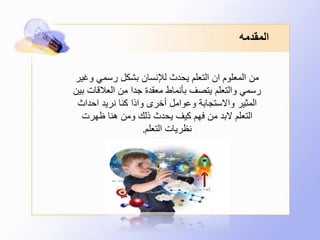 ‫المقدمه‬
‫وغي‬ ‫رسمي‬ ‫بشكل‬ ‫لإلنسان‬ ‫يحدث‬ ‫التعلم‬ ‫ان‬ ‫المعلوم‬ ‫من‬‫ر‬
‫ب‬ ‫العالقات‬ ‫من‬ ‫جدا‬ ‫معقدة‬ ‫بأنماط‬ ‫يتصف‬ ‫والتعلم‬ ‫رسمي‬‫ين‬
‫احداث‬ ‫نريد‬ ‫كنا‬ ‫واذا‬ ‫أخرى‬ ‫وعوامل‬ ‫واالستجابة‬ ‫المثير‬
‫ظهرت‬ ‫هنا‬ ‫ومن‬ ‫ذلك‬ ‫يحدث‬ ‫كيف‬ ‫فهم‬ ‫من‬ ‫البد‬ ‫التعلم‬
‫التعلم‬ ‫نظريات‬.
 