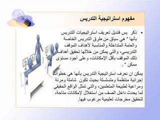 ‫التدريس‬ ‫استراتيجية‬ ‫مفهوم‬
•‫التدر‬ ‫استراتيجيات‬ ‫تعريف‬ ‫قنديل‬ ‫يس‬ ‫ذكر‬‫يس‬
‫بأنها‬"‫الخاصة‬ ‫التدريس‬ ‫طرق‬ ‫من‬ ‫سياق‬ ‫هي‬
‫الموقف‬ ‫ألهداف‬ ‫والمناسبة‬ ‫المتداخلة‬ ‫والعامة‬
‫أهداف‬ ‫تحقيق‬ ‫خاللها‬ ‫من‬ ‫يمكن‬ ‫والتي‬ ،‫التدريسي‬
‫مستوى‬ ‫أجود‬ ‫وعلى‬ ،‫اإلمكانات‬ ‫بأقل‬ ‫الموقف‬ ‫ذلك‬
‫ممكن‬. "
‫خ‬ ‫هي‬ ‫بأنها‬ ‫التدريس‬ ‫استراتيجية‬ ‫نعرف‬ ‫ان‬ ‫يمكن‬‫طوات‬
‫و‬ ‫شاملة‬ ‫تكون‬ ‫بحيث‬ ‫ومتسلسلة‬ ‫منتظمة‬ ‫إجرائية‬‫مرنة‬
‫الواقع‬ ‫تمثل‬ ‫والتي‬ ،‫المتعلمين‬ ‫لطبيعة‬ ‫ومراعية‬‫الحقيقي‬
،‫متاحة‬ ‫إلمكانات‬ ‫استغالل‬ ‫من‬ ‫الصف‬ ‫داخل‬ ‫يحدث‬ ‫لما‬
‫فيها‬ ‫مرغوب‬ ‫تعليمية‬ ‫مخرجات‬ ‫لتحقيق‬.
 