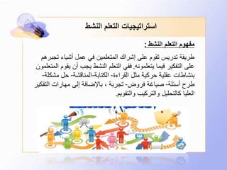 ‫النشط‬ ‫التعلم‬ ‫استراتيجيات‬
‫النشط‬ ‫التعلم‬ ‫مفهوم‬:
‫تجب‬ ‫أشياء‬ ‫عمل‬ ‫في‬ ‫المتعلمين‬ ‫إشراك‬ ‫على‬ ‫تقوم‬ ‫تدريس‬ ‫طريقة‬‫رهم‬
‫يتعلمونه‬ ‫فيما‬ ‫التفكير‬ ‫على‬.‫ي‬ ‫أن‬ ‫يجب‬ ‫النشط‬ ‫التعلم‬ ‫ففي‬‫المتعلمون‬ ‫قوم‬
‫القراءة‬ ‫مثل‬ ‫حركية‬ ‫عقلية‬ ‫بنشاطات‬-‫الكتابة‬-‫المناقشة‬-‫مش‬ ‫حل‬‫كلة‬-
‫أسئلة‬ ‫طرح‬-‫فروض‬ ‫صياغة‬-‫التف‬ ‫مهارات‬ ‫إلى‬ ‫باإلضافة‬ ، ‫تجربة‬‫كير‬
‫والتقويم‬ ‫والتركيب‬ ‫كالتحليل‬ ‫العليا‬.
 