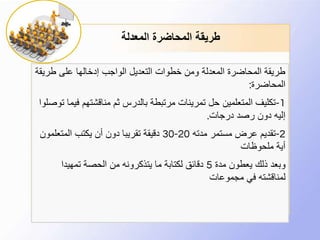 ‫المعدلة‬ ‫المحاضرة‬ ‫طريقة‬
‫طري‬ ‫على‬ ‫إدخالها‬ ‫الواجب‬ ‫التعديل‬ ‫خطوات‬ ‫ومن‬ ‫المعدلة‬ ‫المحاضرة‬ ‫طريقة‬‫قة‬
‫المحاضرة‬:
1-‫ف‬ ‫مناقشتهم‬ ‫ثم‬ ‫بالدرس‬ ‫مرتبطة‬ ‫تمرينات‬ ‫حل‬ ‫المتعلمين‬ ‫تكليف‬‫توصلوا‬ ‫يما‬
‫درجات‬ ‫رصد‬ ‫دون‬ ‫إليه‬.
2-‫مدته‬ ‫مستمر‬ ‫عرض‬ ‫تقديم‬20-30‫المتعلمو‬ ‫يكتب‬ ‫أن‬ ‫دون‬ ‫تقريبا‬ ‫دقيقة‬‫ن‬
‫ملحوظات‬ ‫أية‬
‫مدة‬ ‫يعطون‬ ‫ذلك‬ ‫وبعد‬5‫تمهيدا‬ ‫الحصة‬ ‫من‬ ‫يتذكرونه‬ ‫ما‬ ‫لكتابة‬ ‫دقائق‬
‫مجموعات‬ ‫في‬ ‫لمناقشته‬
 