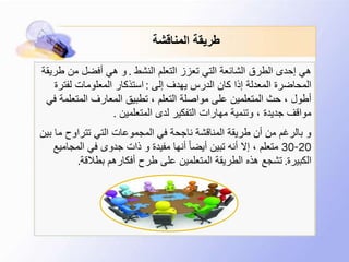 ‫المناقشة‬ ‫طريقة‬
‫النشط‬ ‫التعلم‬ ‫تعزز‬ ‫التي‬ ‫الشائعة‬ ‫الطرق‬ ‫إحدى‬ ‫هي‬.‫طر‬ ‫من‬ ‫أفضل‬ ‫هي‬ ‫و‬‫يقة‬
‫إلى‬ ‫يهدف‬ ‫الدرس‬ ‫كان‬ ‫إذا‬ ‫المعدلة‬ ‫المحاضرة‬:‫لفترة‬ ‫المعلومات‬ ‫استذكار‬
‫المتعل‬ ‫المعارف‬ ‫تطبيق‬ ، ‫التعلم‬ ‫مواصلة‬ ‫على‬ ‫المتعلمين‬ ‫حث‬ ، ‫أطول‬‫في‬ ‫مة‬
‫المتعلمين‬ ‫لدى‬ ‫التفكير‬ ‫مهارات‬ ‫وتنمية‬ ، ‫جديدة‬ ‫مواقف‬.
‫ب‬ ‫ما‬ ‫تتراوح‬ ‫التي‬ ‫المجموعات‬ ‫في‬ ‫ناجحة‬ ‫المناقشة‬ ‫طريقة‬ ‫أن‬ ‫من‬ ‫بالرغم‬ ‫و‬‫ين‬
20-30‫المجامي‬ ‫في‬ ‫جدوى‬ ‫ذات‬ ‫و‬ ‫مفيدة‬ ‫أنها‬ ً‫ا‬‫أيض‬ ‫تبين‬ ‫أنه‬ ‫إال‬ ، ‫متعلم‬‫ع‬
‫الكبيرة‬.‫بطالقة‬ ‫أفكارهم‬ ‫طرح‬ ‫على‬ ‫المتعلمين‬ ‫الطريقة‬ ‫هذه‬ ‫تشجع‬.
 