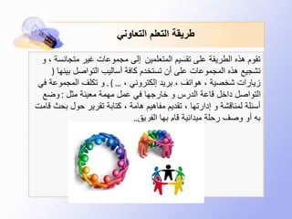 ‫التعاوني‬ ‫التعلم‬ ‫طريقة‬
‫المتعلمين‬ ‫تقسيم‬ ‫على‬ ‫الطريقة‬ ‫هذه‬ ‫تقوم‬‫متجانس‬ ‫غير‬ ‫مجموعات‬ ‫إلى‬‫و‬ ، ‫ة‬
‫بينه‬ ‫التواصل‬ ‫أساليب‬ ‫كافة‬ ‫تستخدم‬ ‫أن‬ ‫على‬ ‫المجموعات‬ ‫هذه‬ ‫تشجيع‬‫ا‬(
، ‫إلكتروني‬ ‫بريد‬ ، ‫هواتف‬ ، ‫شخصية‬ ‫زيارات‬. ) ...‫ف‬ ‫المجموعة‬ ‫تكلف‬ ‫و‬‫ي‬
‫مثل‬ ‫معينة‬ ‫مهمة‬ ‫عمل‬ ‫في‬ ‫خارجها‬ ‫و‬ ‫الدرس‬ ‫قاعة‬ ‫داخل‬ ‫التواصل‬:‫وضع‬
‫بحث‬ ‫حول‬ ‫تقرير‬ ‫كتابة‬ ، ‫هامة‬ ‫مفاهيم‬ ‫تقديم‬ ، ‫إدارتها‬ ‫و‬ ‫لمناقشة‬ ‫أسئلة‬‫قامت‬
‫الفريق‬ ‫بها‬ ‫قام‬ ‫ميدانية‬ ‫رحلة‬ ‫وصف‬ ‫أو‬ ‫به‬..
 