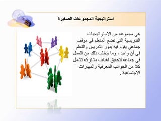 ‫الصغيرة‬ ‫المجموعات‬ ‫استراتيجية‬
‫االستراتيجيات‬ ‫من‬ ‫مجموعه‬ ‫هي‬
‫في‬ ‫المتعلم‬ ‫تضع‬ ‫التي‬ ‫التدريسية‬‫موقف‬
‫والت‬ ‫التدريس‬ ‫بدور‬ ‫فيه‬ ‫يقوم‬ ‫جماعي‬‫علم‬
‫العمل‬ ‫من‬ ‫ذلك‬ ‫يتطلب‬ ‫وما‬ ، ‫واحد‬ ‫أن‬ ‫في‬
‫تش‬ ‫مشتركه‬ ‫اهداف‬ ‫لتحقيق‬ ‫جماعه‬ ‫في‬‫مل‬
‫والمهارات‬ ‫المعرفية‬ ‫الجوانب‬ ‫من‬ ‫كال‬
‫االجتماعية‬.
 