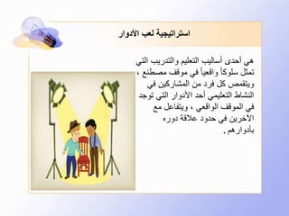 ‫األدوار‬ ‫لعب‬ ‫استراتيجية‬
‫والتدريب‬ ‫التعليم‬ ‫أساليب‬ ‫أحدى‬ ‫هي‬‫التي‬
‫مص‬ ‫موقف‬ ‫في‬ ً‫ا‬‫واقعي‬ ً‫ا‬‫سلوك‬ ‫تمثل‬، ‫طنع‬
‫في‬ ‫المشاركين‬ ‫من‬ ‫فرد‬ ‫كل‬ ‫ويتقمص‬
‫ت‬ ‫التي‬ ‫األدوار‬ ‫أحد‬ ‫التعليمي‬ ‫النشاط‬‫وجد‬
‫مع‬ ‫ويتفاعل‬ ، ‫الواقعي‬ ‫الموقف‬ ‫في‬
‫دوره‬ ‫عالقة‬ ‫حدود‬ ‫في‬ ‫اآلخرين‬
‫بأدوارهم‬.
 